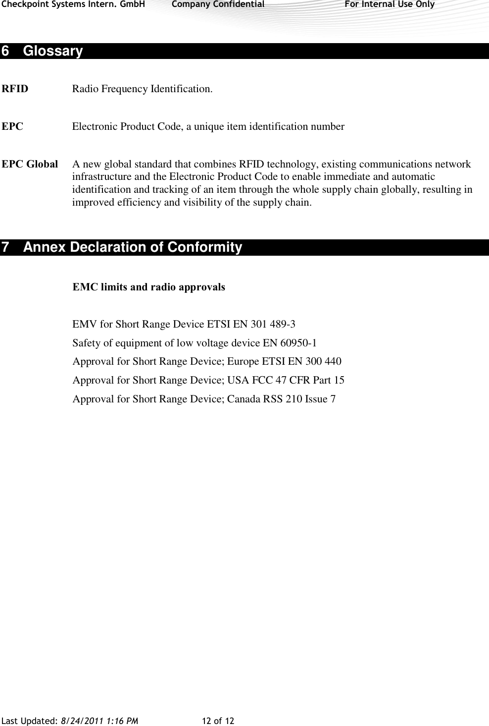 Checkpoint Systems Intern. GmbH  Company Confidential  For Internal Use Only Last Updated: 8/24/2011 1:16 PM  12 of 12   6  Glossary  RFID  Radio Frequency Identification.  EPC  Electronic Product Code, a unique item identification number  EPC Global  A new global standard that combines RFID technology, existing communications network infrastructure and the Electronic Product Code to enable immediate and automatic identification and tracking of an item through the whole supply chain globally, resulting in improved efficiency and visibility of the supply chain.  7  Annex Declaration of Conformity  EMC limits and radio approvals  EMV for Short Range Device ETSI EN 301 489-3 Safety of equipment of low voltage device EN 60950-1 Approval for Short Range Device; Europe ETSI EN 300 440 Approval for Short Range Device; USA FCC 47 CFR Part 15 Approval for Short Range Device; Canada RSS 210 Issue 7  