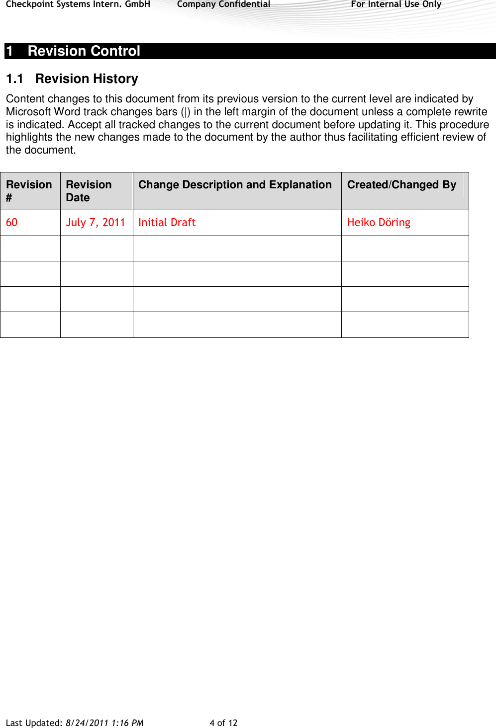 Checkpoint Systems Intern. GmbH  Company Confidential  For Internal Use Only Last Updated: 8/24/2011 1:16 PM  4 of 12   1  Revision Control 1.1  Revision History  Content changes to this document from its previous version to the current level are indicated by Microsoft Word track changes bars (|) in the left margin of the document unless a complete rewrite is indicated. Accept all tracked changes to the current document before updating it. This procedure highlights the new changes made to the document by the author thus facilitating efficient review of the document. Revision #  Revision Date  Change Description and Explanation  Created/Changed By 60  July 7, 2011  Initial Draft  Heiko Döring                             