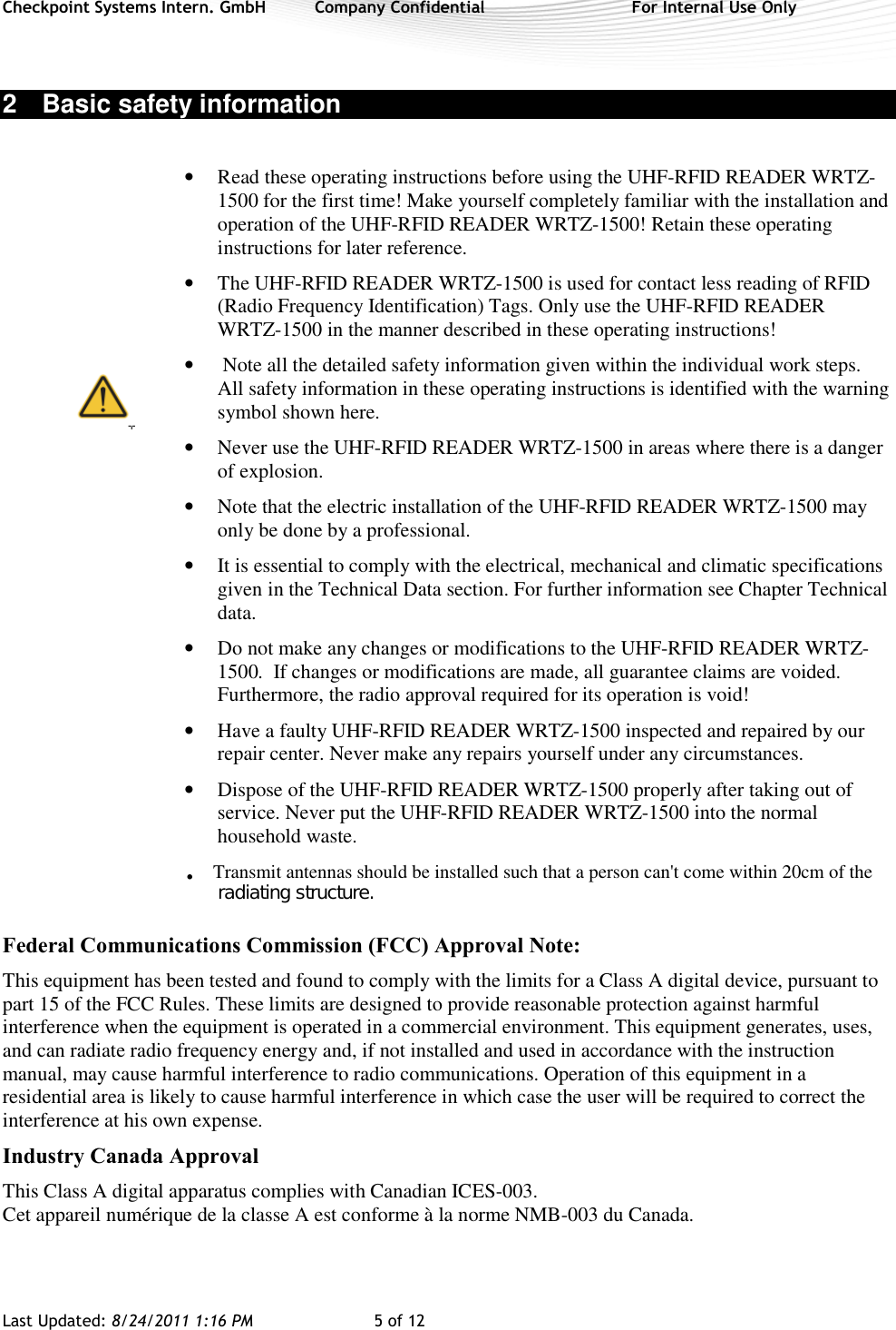 Checkpoint Systems Intern. GmbH  Company Confidential  For Internal Use Only Last Updated: 8/24/2011 1:16 PM  5 of 12    2  Basic safety information  • Read these operating instructions before using the UHF-RFID READER WRTZ-1500 for the first time! Make yourself completely familiar with the installation and operation of the UHF-RFID READER WRTZ-1500! Retain these operating instructions for later reference. • The UHF-RFID READER WRTZ-1500 is used for contact less reading of RFID (Radio Frequency Identification) Tags. Only use the UHF-RFID READER WRTZ-1500 in the manner described in these operating instructions! •  Note all the detailed safety information given within the individual work steps. All safety information in these operating instructions is identified with the warning symbol shown here.  • Never use the UHF-RFID READER WRTZ-1500 in areas where there is a danger of explosion.  • Note that the electric installation of the UHF-RFID READER WRTZ-1500 may only be done by a professional. • It is essential to comply with the electrical, mechanical and climatic specifications given in the Technical Data section. For further information see Chapter Technical data. • Do not make any changes or modifications to the UHF-RFID READER WRTZ-1500.  If changes or modifications are made, all guarantee claims are voided. Furthermore, the radio approval required for its operation is void! • Have a faulty UHF-RFID READER WRTZ-1500 inspected and repaired by our repair center. Never make any repairs yourself under any circumstances.  • Dispose of the UHF-RFID READER WRTZ-1500 properly after taking out of service. Never put the UHF-RFID READER WRTZ-1500 into the normal household waste.    Federal Communications Commission (FCC) Approval Note:  This equipment has been tested and found to comply with the limits for a Class A digital device, pursuant to part 15 of the FCC Rules. These limits are designed to provide reasonable protection against harmful interference when the equipment is operated in a commercial environment. This equipment generates, uses, and can radiate radio frequency energy and, if not installed and used in accordance with the instruction manual, may cause harmful interference to radio communications. Operation of this equipment in a residential area is likely to cause harmful interference in which case the user will be required to correct the interference at his own expense.  Industry Canada Approval  This Class A digital apparatus complies with Canadian ICES-003.  Cet appareil numérique de la classe A est conforme à la norme NMB-003 du Canada.   Transmit antennas should be installed such that a person can&apos;t come within 20cm of the         radiating structure..