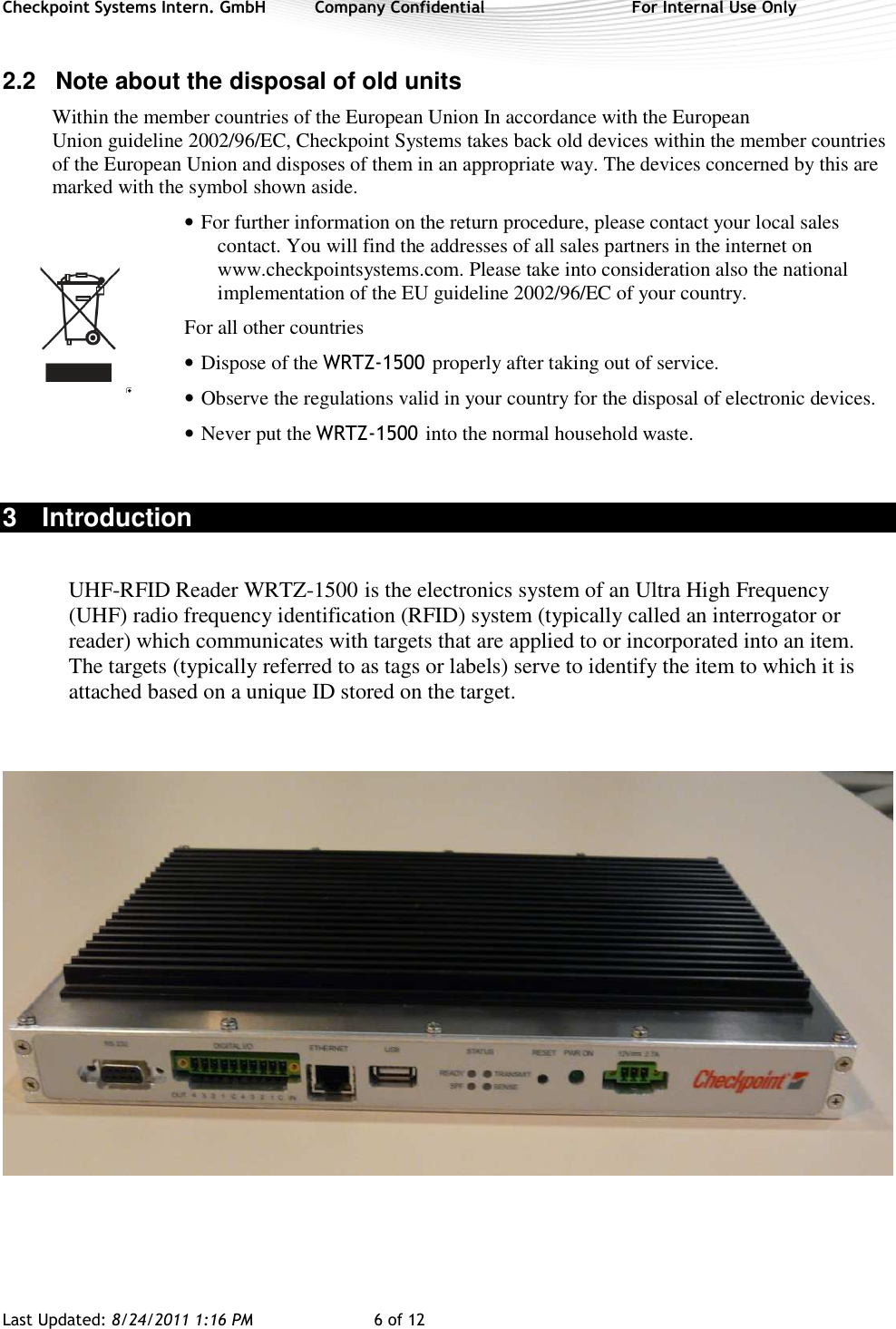 Checkpoint Systems Intern. GmbH  Company Confidential  For Internal Use Only Last Updated: 8/24/2011 1:16 PM  6 of 12   2.2  Note about the disposal of old units Within the member countries of the European Union In accordance with the European Union guideline 2002/96/EC, Checkpoint Systems takes back old devices within the member countries of the European Union and disposes of them in an appropriate way. The devices concerned by this are marked with the symbol shown aside. • For further information on the return procedure, please contact your local sales contact. You will find the addresses of all sales partners in the internet on www.checkpointsystems.com. Please take into consideration also the national implementation of the EU guideline 2002/96/EC of your country. For all other countries • Dispose of the WRTZ-1500 properly after taking out of service. • Observe the regulations valid in your country for the disposal of electronic devices. • Never put the WRTZ-1500 into the normal household waste.  3  Introduction  UHF-RFID Reader WRTZ-1500 is the electronics system of an Ultra High Frequency (UHF) radio frequency identification (RFID) system (typically called an interrogator or reader) which communicates with targets that are applied to or incorporated into an item.  The targets (typically referred to as tags or labels) serve to identify the item to which it is attached based on a unique ID stored on the target.        