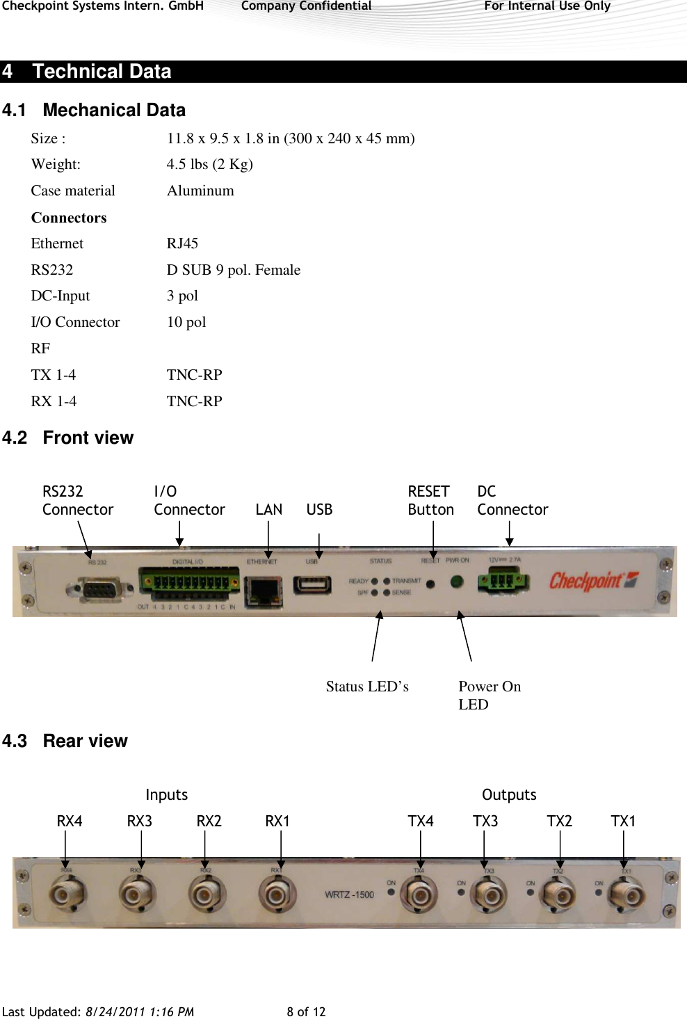 Checkpoint Systems Intern. GmbH  Company Confidential  For Internal Use Only Last Updated: 8/24/2011 1:16 PM  8 of 12   4  Technical Data 4.1  Mechanical Data Size :  11.8 x 9.5 x 1.8 in (300 x 240 x 45 mm) Weight:  4.5 lbs (2 Kg) Case material  Aluminum Connectors   Ethernet  RJ45 RS232  D SUB 9 pol. Female DC-Input  3 pol  I/O Connector  10 pol  RF TX 1-4  TNC-RP  RX 1-4  TNC-RP 4.2  Front view  RS232     I/O          RESET      DC   Connector  Connector  LAN  USB    Button     Connector                Status LED’s  Power On             LED   4.3  Rear view           Inputs                 Outputs      RX4       RX3          RX2    RX1      TX4     TX3          TX2  TX1   