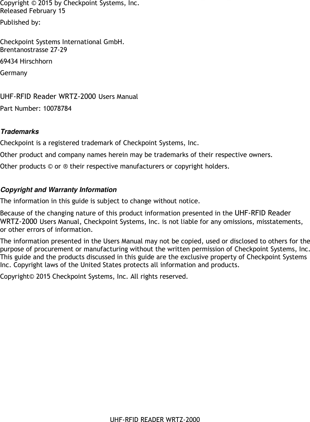    UHF-RFID READER WRTZ-2000 Copyright © 2015 by Checkpoint Systems, Inc. Released February 15 Published by:  Checkpoint Systems International GmbH. Brentanostrasse 27-29 69434 Hirschhorn Germany  UHF-RFID Reader WRTZ-2000 Users Manual Part Number: 10078784  Trademarks Checkpoint is a registered trademark of Checkpoint Systems, Inc.  Other product and company names herein may be trademarks of their respective owners. Other products © or ® their respective manufacturers or copyright holders.  Copyright and Warranty Information The information in this guide is subject to change without notice. Because of the changing nature of this product information presented in the UHF-RFID Reader WRTZ-2000 Users Manual, Checkpoint Systems, Inc. is not liable for any omissions, misstatements, or other errors of information. The information presented in the Users Manual may not be copied, used or disclosed to others for the purpose of procurement or manufacturing without the written permission of Checkpoint Systems, Inc. This guide and the products discussed in this guide are the exclusive property of Checkpoint Systems Inc. Copyright laws of the United States protects all information and products. Copyright© 2015 Checkpoint Systems, Inc. All rights reserved.  
