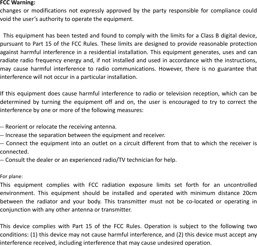 FCCWarning:changesormodificationsnotexpresslyapprovedbythepartyresponsibleforcompliancecouldvoidtheuser&rsquo;sauthoritytooperatetheequipment.ThisequipmenthasbeentestedandfoundtocomplywiththelimitsforaClassBdigitaldevice,pursuanttoPart15oftheFCCRules.Theselimitsaredesignedtoprovidereasonableprotectionagainstharmfulinterferenceinaresidentialinstallation.Thisequipmentgenerates,usesandcanradiateradiofrequencyenergyand,ifnotinstalledandusedinaccordancewiththeinstructions,maycauseharmfulinterferencetoradiocommunications.However,thereisnoguaranteethatinterferencewillnotoccurinaparticularinstallation.Ifthisequipmentdoescauseharmfulinterferencetoradioortelevisionreception,whichcanbedeterminedbyturningtheequipmentoffandon,theuserisencouragedtotrytocorrecttheinterferencebyoneormoreofthefollowingmeasures:‐‐Reorientorrelocatethereceivingantenna.‐‐Increasetheseparationbetweentheequipmentandreceiver.‐‐ Connecttheequipmentintoanoutletonacircuitdifferentfromthattowhichthereceiverisconnected.‐‐Consultthedealeroranexperiencedradio/TVtechnicianforhelp.Forplane:ThisequipmentcomplieswithFCCradiationexposurelimitssetforthforanuncontrolledenvironment.Thisequipmentshouldbeinstalledandoperatedwithminimumdistance20cmbetweentheradiatorandyourbody.Thistransmittermustnotbeco‐locatedoroperatinginconjunctionwithanyotherantennaortransmitter.ThisdevicecomplieswithPart15oftheFCCRules.Operationissubjecttothefollowingtwoconditions:(1)thisdevicemaynotcauseharmfulinterference,and(2)thisdevicemustacceptanyinterferencereceived,includinginterferencethatmaycauseundesiredoperation.