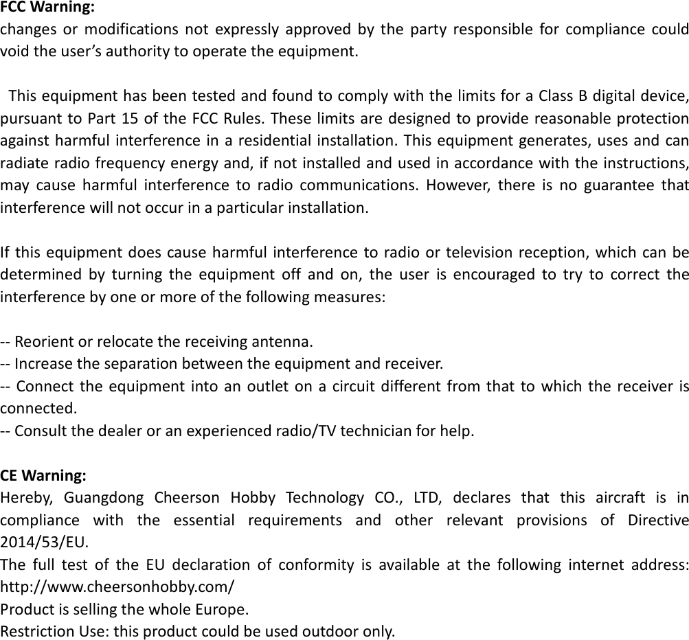 FCC Warning: changes  or  modifications  not  expressly  approved  by  the  party  responsible  for  compliance  could void the user’s authority to operate the equipment.    This equipment has been tested and found to comply with the limits for a Class B digital device, pursuant to Part 15 of the FCC Rules. These limits are designed to provide reasonable protection against harmful interference in a residential installation. This equipment generates, uses and can radiate radio frequency energy and, if not installed and used in accordance with the instructions, may  cause  harmful  interference  to  radio  communications.  However,  there  is  no  guarantee  that interference will not occur in a particular installation.  If this equipment does cause harmful interference to  radio or television reception, which can be determined  by  turning  the  equipment  off  and  on,  the  user  is  encouraged  to  try  to  correct  the interference by one or more of the following measures:  -- Reorient or relocate the receiving antenna. -- Increase the separation between the equipment and receiver. -- Connect  the  equipment into  an outlet on a circuit different from that  to which  the receiver  is connected. -- Consult the dealer or an experienced radio/TV technician for help.  CE Warning: Hereby,  Guangdong  Cheerson  Hobby  Technology  CO.,  LTD,  declares  that  this  aircraft  is  in compliance  with  the  essential  requirements  and  other  relevant  provisions  of  Directive 2014/53/EU.   The  full  test  of  the  EU  declaration  of  conformity  is  available  at  the  following  internet  address: http://www.cheersonhobby.com/ Product is selling the whole Europe. Restriction Use: this product could be used outdoor only.    