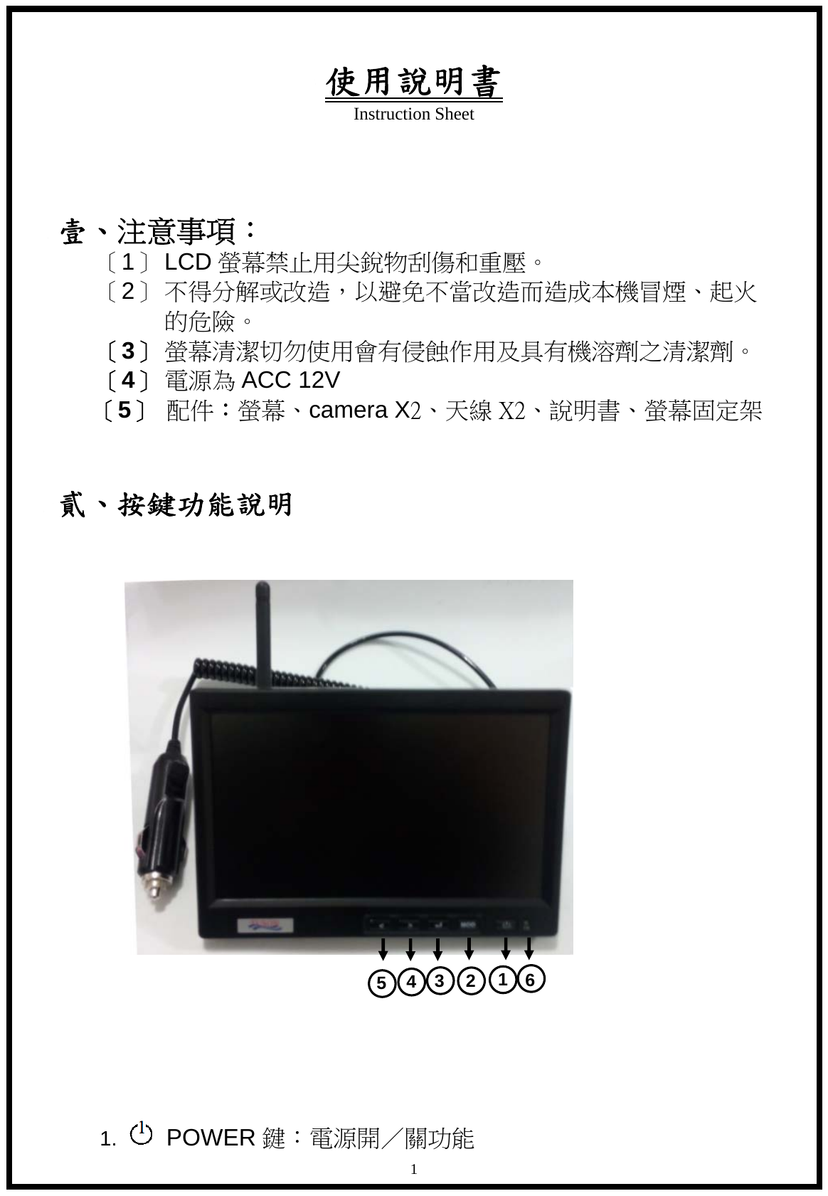 使用說明書 Instruction Sheet   1  壹、注意事項： 〔1〕 LCD 螢幕禁止用尖銳物刮傷和重壓。 〔2〕 不得分解或改造，以避免不當改造而造成本機冒煙、起火的危險。 〔3〕 螢幕清潔切勿使用會有侵蝕作用及具有機溶劑之清潔劑。 〔4〕 電源為 ACC 12V 〔5〕 配件：螢幕、camera X2、天線 X2、說明書、螢幕固定架  貳、按鍵功能說明                       1.   POWER 鍵：電源開／關功能 4 5  3  2  1  6 