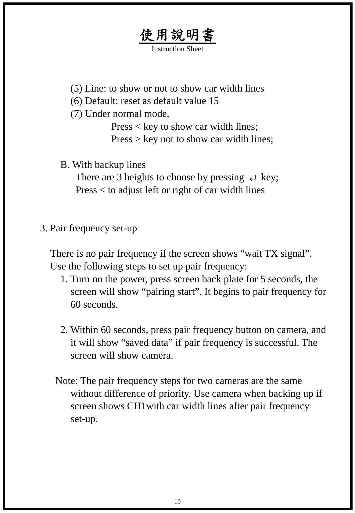 使用說明書 Instruction Sheet   10          (5) Line: to show or not to show car width lines          (6) Default: reset as default value 15   (7) Under normal mode,                  Press < key to show car width lines;                  Press > key not to show car width lines;                  B. With backup lines           There are 3 heights to choose by pressing &crarr; key;           Press < to adjust left or right of car width lines   3. Pair frequency set-up        There is no pair frequency if the screen shows &ldquo;wait TX signal&rdquo;. Use the following steps to set up pair frequency:     1. Turn on the power, press screen back plate for 5 seconds, the screen will show &ldquo;pairing start&rdquo;. It begins to pair frequency for 60 seconds.      2. Within 60 seconds, press pair frequency button on camera, and it will show &ldquo;saved data&rdquo; if pair frequency is successful. The screen will show camera.  Note: The pair frequency steps for two cameras are the same without difference of priority. Use camera when backing up if screen shows CH1with car width lines after pair frequency set-up.      