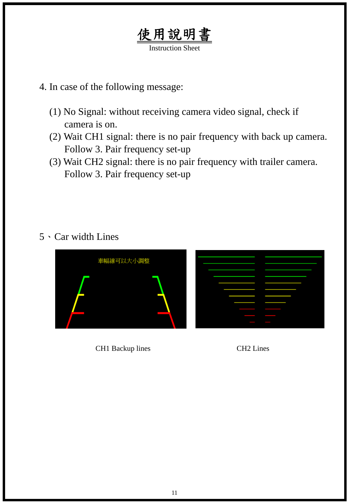 使用說明書 Instruction Sheet   11 4. In case of the following message:            (1) No Signal: without receiving camera video signal, check if camera is on.           (2) Wait CH1 signal: there is no pair frequency with back up camera. Follow 3. Pair frequency set-up      (3) Wait CH2 signal: there is no pair frequency with trailer camera. Follow 3. Pair frequency set-up     5、Car width Lines                      CH1 Backup lines                       CH2 Lines           