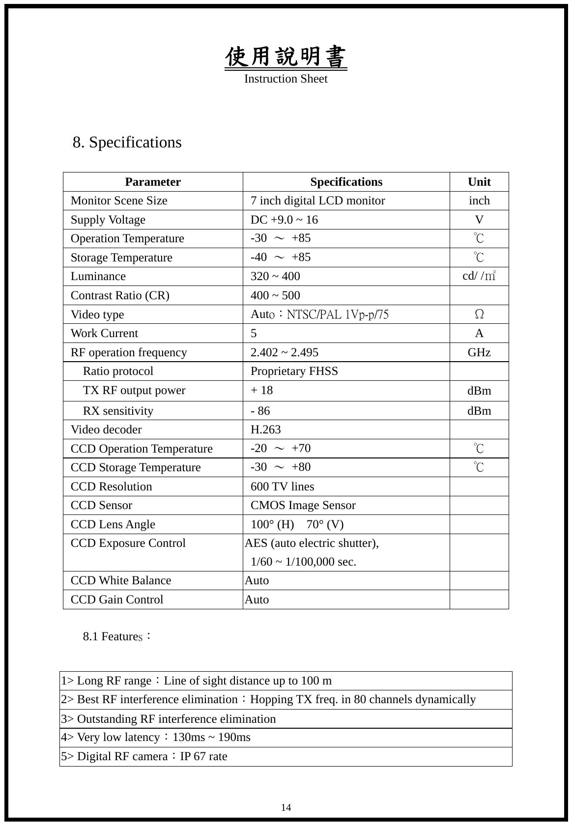 使用說明書 Instruction Sheet   14 8. Specifications  Parameter Specifications Unit Monitor Scene Size  7 inch digital LCD monitor  inch Supply Voltage  DC +9.0 ~ 16  V Operation Temperature  -30  ～ +85  ℃ Storage Temperature  -40  ～ +85  ℃ Luminance  320 ~ 400  cd/ /㎡ Contrast Ratio (CR)  400 ~ 500   Video type  Auto：NTSC/PAL 1Vp-p/75   &Omega; Work Current    5  A RF operation frequency  2.402 ~ 2.495  GHz Ratio protocol  Proprietary FHSS       TX RF output power  + 18  dBm   RX sensitivity  - 86  dBm Video decoder  H.263   CCD Operation Temperature  -20  ～ +70  ℃ CCD Storage Temperature  -30  ～ +80  ℃ CCD Resolution  600 TV lines   CCD Sensor  CMOS Image Sensor   CCD Lens Angle  100&deg; (H)    70&deg; (V)   CCD Exposure Control  AES (auto electric shutter), 1/60 ~ 1/100,000 sec.   CCD White Balance  Auto   CCD Gain Control  Auto    8.1 Features：  1> Long RF range：Line of sight distance up to 100 m 2> Best RF interference elimination：Hopping TX freq. in 80 channels dynamically 3> Outstanding RF interference elimination 4> Very low latency：130ms ~ 190ms 5> Digital RF camera：IP 67 rate 