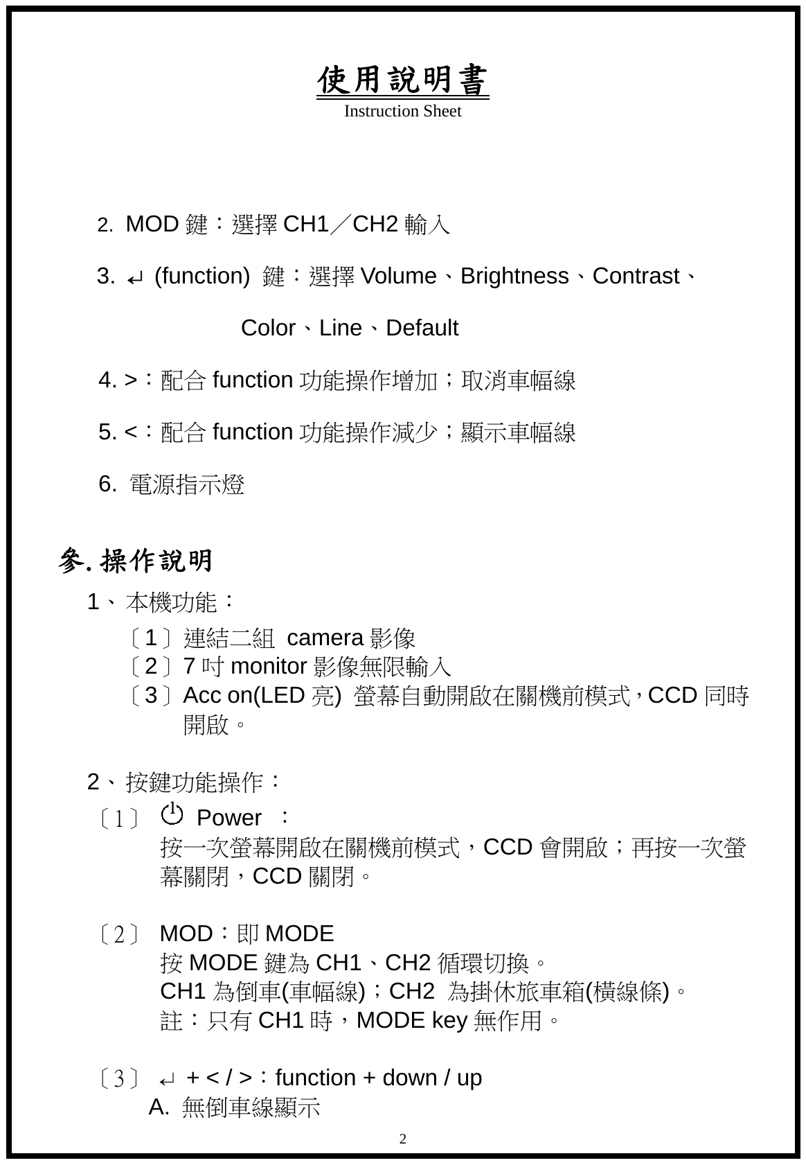 使用說明書 Instruction Sheet   2  2.  MOD 鍵：選擇 CH1／CH2 輸入  3.  &crarr; (function)  鍵：選擇 Volume、Brightness、Contrast、                  Color、Line、Default    4. >：配合 function 功能操作增加；取消車幅線  5. <：配合 function 功能操作減少；顯示車幅線  6.  電源指示燈   參.操作說明 1、 本機功能：  〔1〕 連結二組 camera 影像 〔2〕 7吋monitor 影像無限輸入 〔3〕 Acc on(LED 亮)  螢幕自動開啟在關機前模式，CCD 同時開啟。    2、 按鍵功能操作：   〔 1 〕    Power  ： 按一次螢幕開啟在關機前模式，CCD 會開啟；再按一次螢 幕關閉，CCD 關閉。  〔2〕  MOD：即 MODE 按MODE 鍵為 CH1、CH2 循環切換。 CH1 為倒車(車幅線)；CH2  為掛休旅車箱(橫線條)。 註：只有 CH1 時，MODE key 無作用。  〔3〕  &crarr;  + < / >：function + down / up A.  無倒車線顯示 