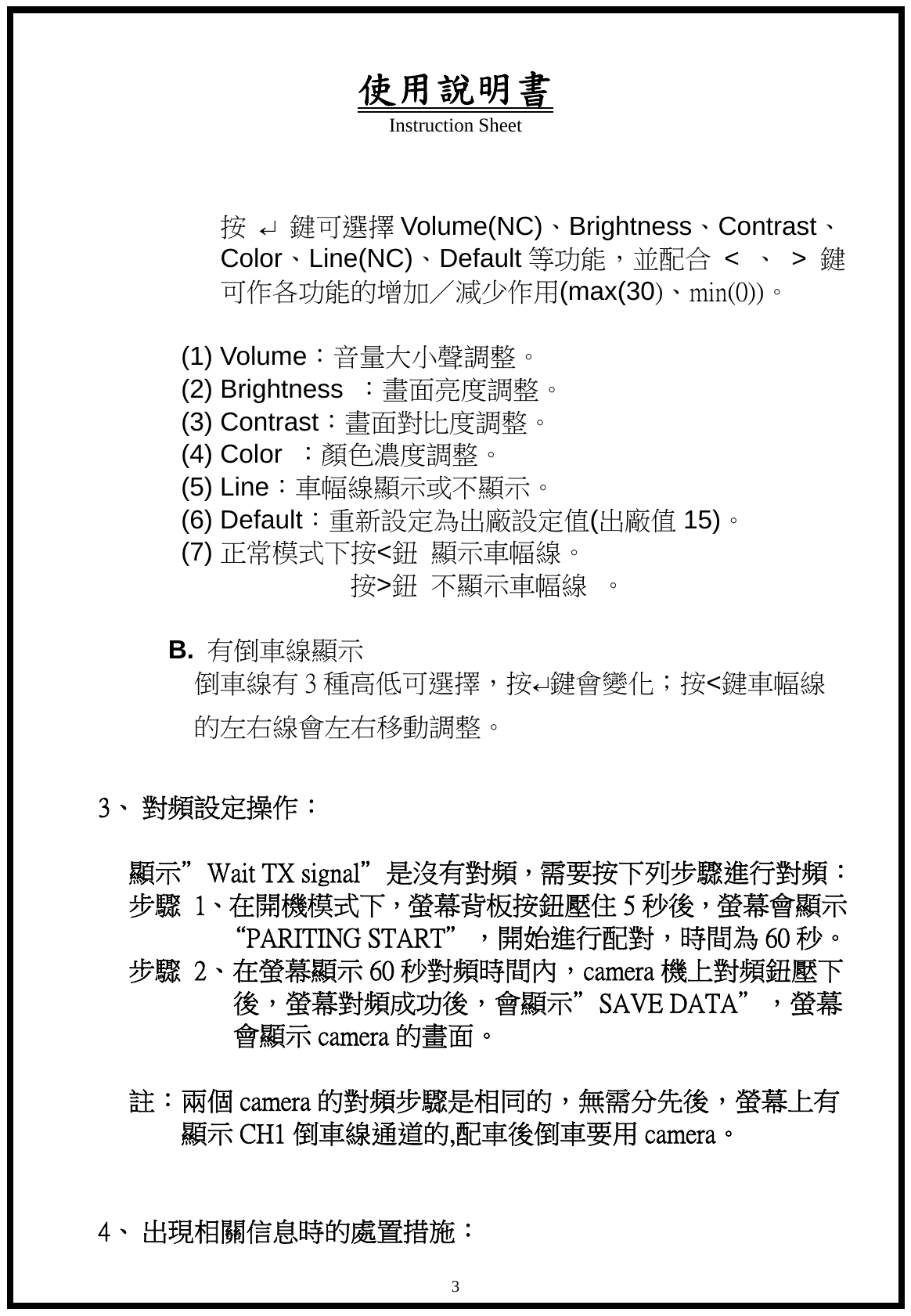 使用說明書 Instruction Sheet   3 按 &crarr; 鍵可選擇 Volume(NC)、Brightness、Contrast、Color、Line(NC)、Default 等功能，並配合 < 、 > 鍵可作各功能的增加／減少作用(max(30)、min(0))。  (1) Volume：音量大小聲調整。 (2) Brightness  ：畫面亮度調整。 (3) Contrast：畫面對比度調整。 (4) Color  ：顏色濃度調整。 (5) Line：車幅線顯示或不顯示。 (6) Default：重新設定為出廠設定值(出廠值 15)。 (7) 正常模式下按<鈕 顯示車幅線。                       按>鈕 不顯示車幅線  。  B.  有倒車線顯示           倒車線有 3 種高低可選擇，按&crarr;鍵會變化；按<鍵車幅線 的左右線會左右移動調整。  3、 對頻設定操作：            顯示&rdquo;Wait TX signal&rdquo;是沒有對頻，需要按下列步驟進行對頻： 步驟  1、在開機模式下，螢幕背板按鈕壓住 5 秒後，螢幕會顯示 &ldquo;PARITING START&rdquo;，開始進行配對，時間為 60 秒。           步驟  2、在螢幕顯示 60 秒對頻時間內，camera 機上對頻鈕壓下後，螢幕對頻成功後，會顯示&rdquo;SAVE DATA&rdquo;，螢幕會顯示 camera 的畫面。       註：兩個 camera 的對頻步驟是相同的，無需分先後，螢幕上有 顯示 CH1 倒車線通道的,配車後倒車要用 camera。      4、 出現相關信息時的處置措施： 