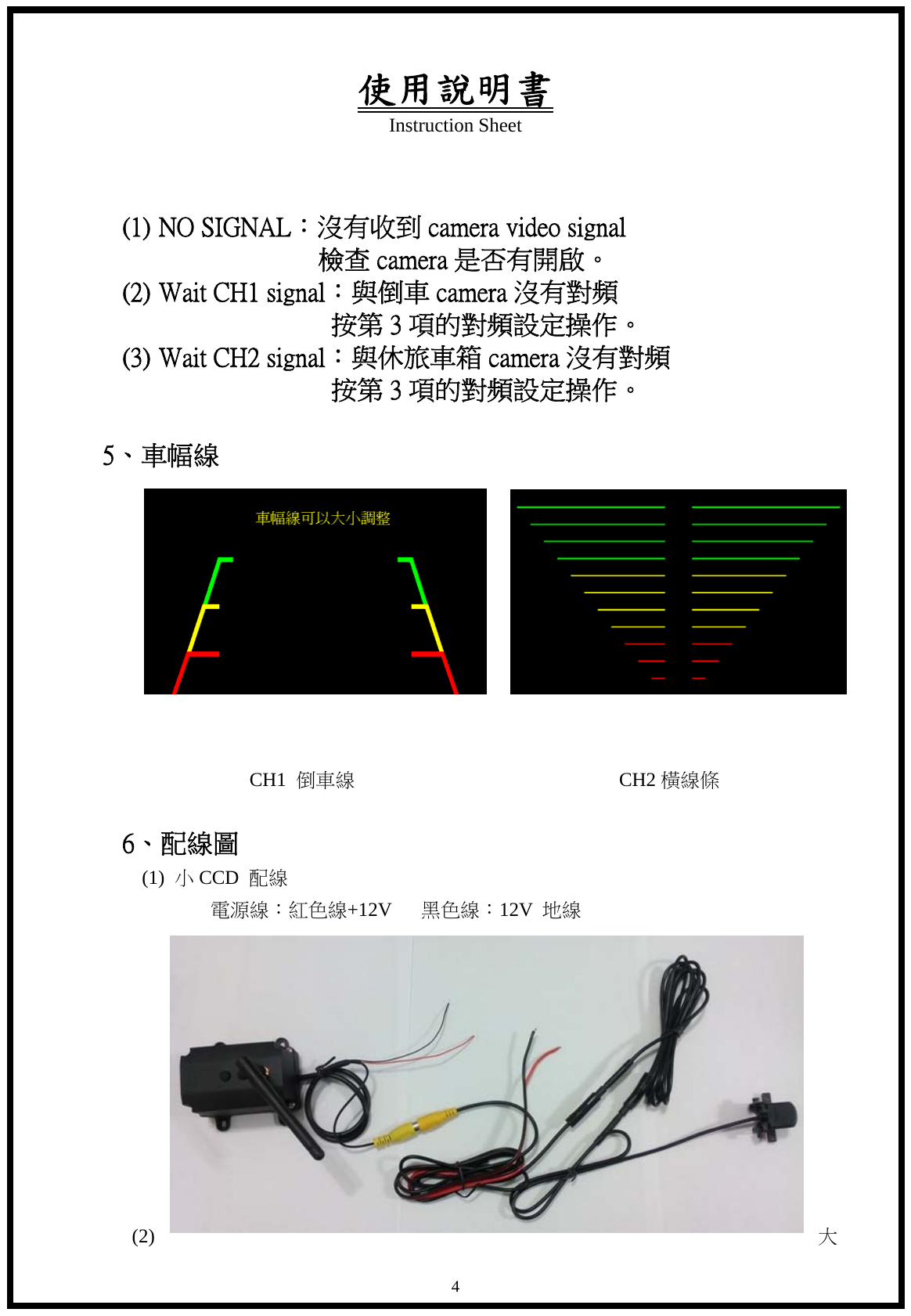 使用說明書 Instruction Sheet   4 (1) NO SIGNAL：沒有收到 camera video signal                檢查camera是否有開啟。 (2) Wait CH1 signal：與倒車 camera 沒有對頻                                 按第 3 項的對頻設定操作。 (3) Wait CH2 signal：與休旅車箱 camera 沒有對頻                                 按第 3 項的對頻設定操作。  5、車幅線                        CH1 倒車線                           CH2橫線條                6、配線圖   (1) 小CCD  配線          電源線：紅色線+12V   黑色線：12V  地線            (2)  大