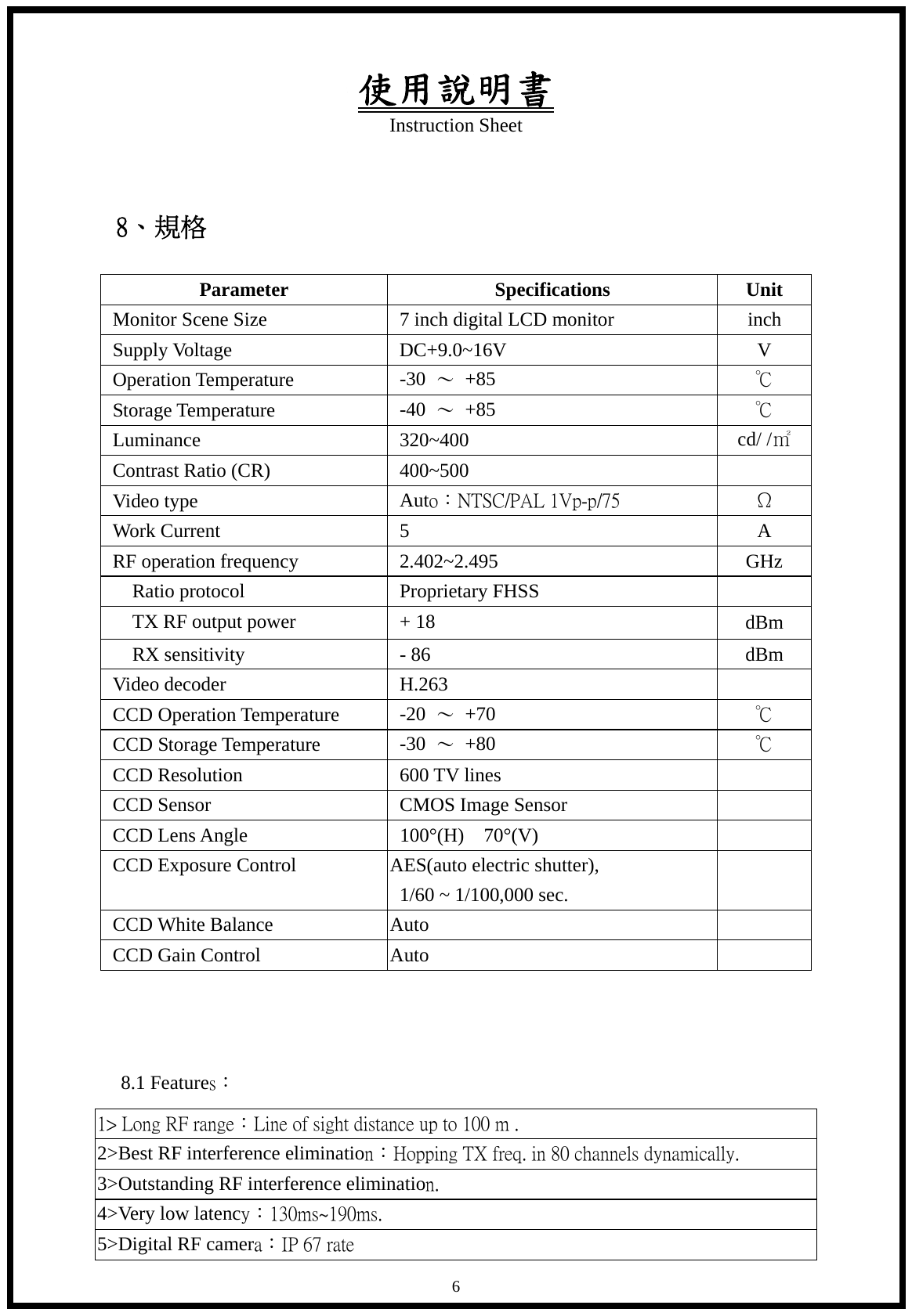 使用說明書 Instruction Sheet   6 8、規格  Parameter Specifications Unit Monitor Scene Size  7 inch digital LCD monitor  inch Supply Voltage  DC+9.0~16V  V Operation Temperature  -30  ～ +85  ℃ Storage Temperature  -40  ～ +85  ℃ Luminance 320~400  cd/ /㎡ Contrast Ratio (CR)  400~500   Video type  Auto：NTSC/PAL 1Vp-p/75   &Omega; Work Current    5  A RF operation frequency  2.402~2.495  GHz Ratio protocol  Proprietary FHSS       TX RF output power  + 18  dBm   RX sensitivity  - 86  dBm Video decoder  H.263   CCD Operation Temperature  -20  ～ +70  ℃ CCD Storage Temperature  -30  ～ +80  ℃ CCD Resolution  600 TV lines   CCD Sensor  CMOS Image Sensor   CCD Lens Angle  100&deg;(H)  70&deg;(V)   CCD Exposure Control  AES(auto electric shutter), 1/60 ~ 1/100,000 sec.   CCD White Balance  Auto   CCD Gain Control  Auto      8.1 Features： 1> Long RF range：Line of sight distance up to 100 m .  2>Best RF interference elimination：Hopping TX freq. in 80 channels dynamically. 3>Outstanding RF interference elimination. 4>Very low latency：130ms~190ms. 5>Digital RF camera：IP 67 rate   