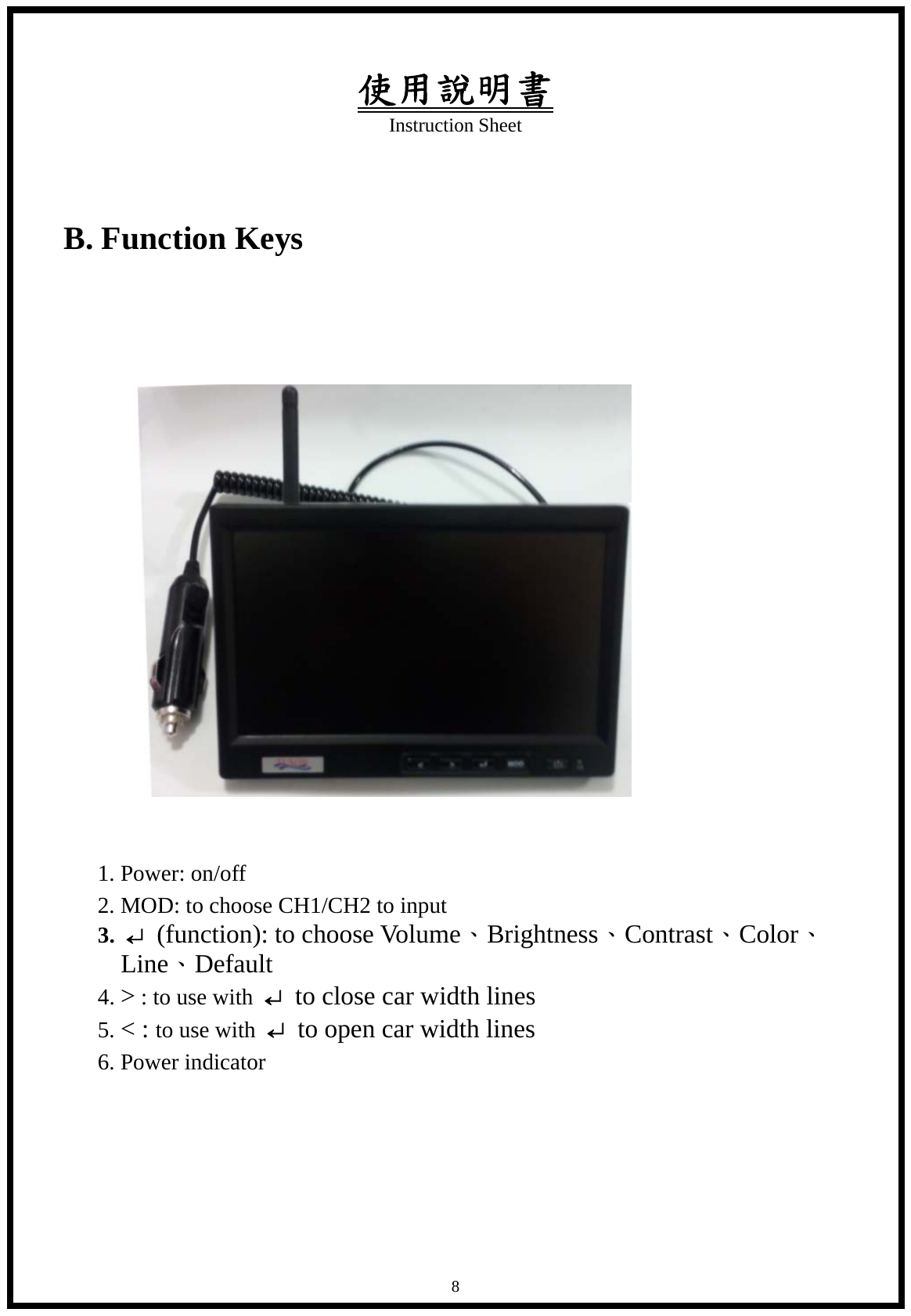 使用說明書 Instruction Sheet   8 B. Function Keys               1. Power: on/off       2. MOD: to choose CH1/CH2 to input    3. &crarr; (function): to choose Volume、Brightness、Contrast、Color、Line、Default    4. > : to use with  &crarr;  to close car width lines    5. < : to use with  &crarr;  to open car width lines    6. Power indicator       