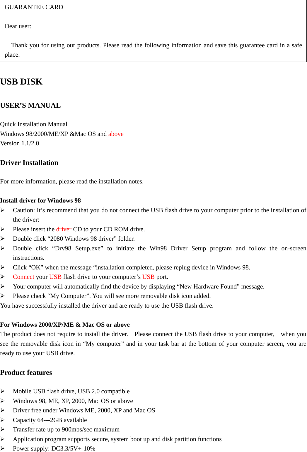  USB DISK  USER’S MANUAL  Quick Installation Manual   Windows 98/2000/ME/XP &amp;Mac OS and above Version 1.1/2.0  Driver Installation  For more information, please read the installation notes.  Install driver for Windows 98   ¾ Caution: It’s recommend that you do not connect the USB flash drive to your computer prior to the installation of the driver: ¾ Please insert the driver CD to your CD ROM drive. ¾ Double click “2080 Windows 98 driver” folder. ¾ Double click “Drv98 Setup.exe” to initiate the Win98 Driver Setup program and follow the on-screen instructions. ¾ Click “OK” when the message “installation completed, please replug device in Windows 98. ¾ Connect your USB flash drive to your computer’s USB port. ¾ Your computer will automatically find the device by displaying “New Hardware Found” message. ¾ Please check “My Computer”. You will see more removable disk icon added. You have successfully installed the driver and are ready to use the USB flash drive.  For Windows 2000/XP/ME &amp; Mac OS or above The product does not require to install the driver.    Please connect the USB flash drive to your computer,    when you see the removable disk icon in “My computer” and in your task bar at the bottom of your computer screen, you are ready to use your USB drive.  Product features  ¾ Mobile USB flash drive, USB 2.0 compatible ¾ Windows 98, ME, XP, 2000, Mac OS or above ¾ Driver free under Windows ME, 2000, XP and Mac OS ¾ Capacity 64---2GB available ¾ Transfer rate up to 900mbs/sec maximum   ¾ Application program supports secure, system boot up and disk partition functions ¾ Power supply: DC3.3/5V+-10%   GUARANTEE CARD  Dear user:      Thank you for using our products. Please read the following information and save this guarantee card in a safe place. 