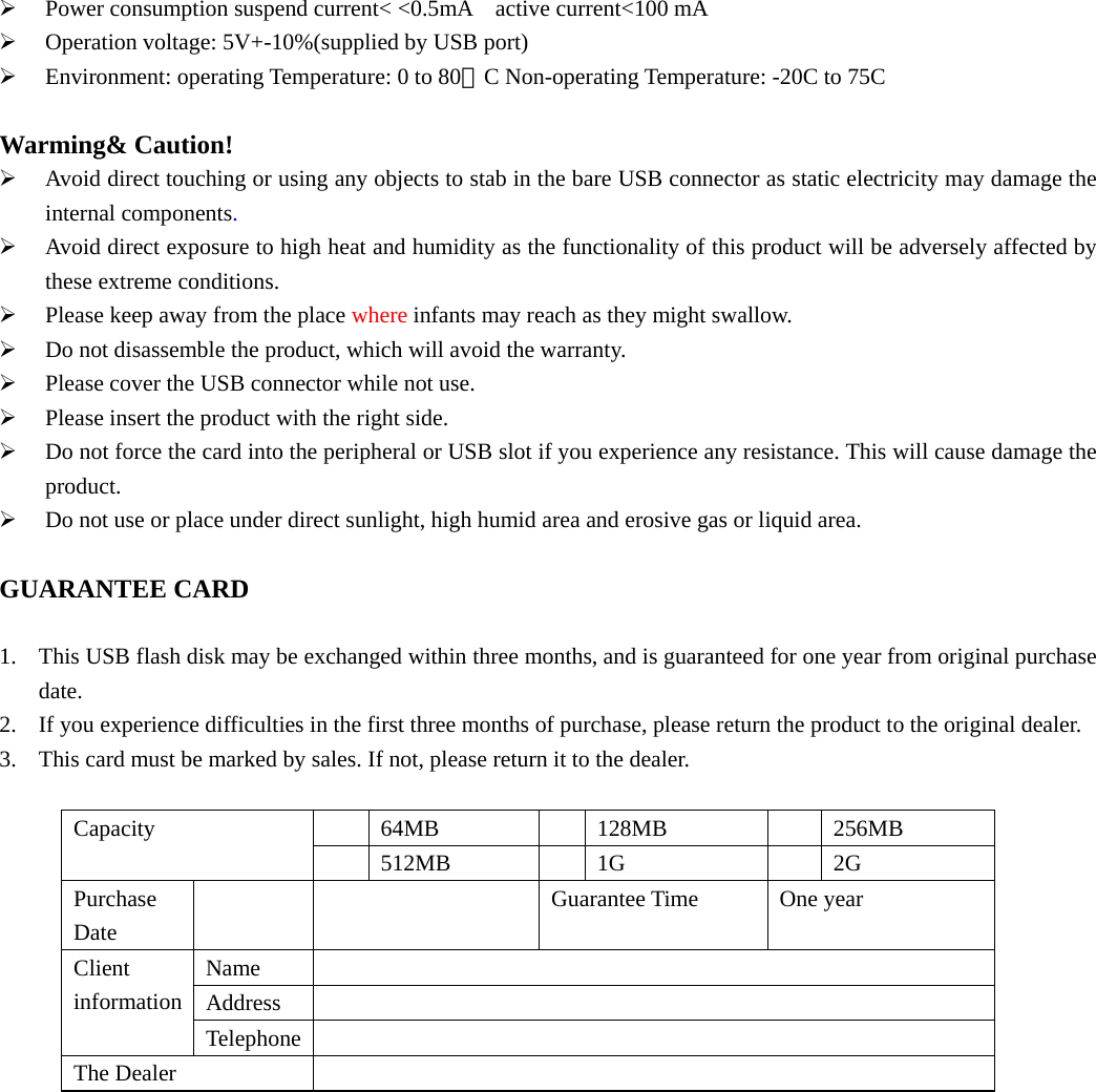 ¾ Power consumption suspend current&lt; &lt;0.5mA    active current&lt;100 mA   ¾ Operation voltage: 5V+-10%(supplied by USB port)   ¾ Environment: operating Temperature: 0 to 80。C Non-operating Temperature: -20C to 75C    Warming&amp; Caution! ¾ Avoid direct touching or using any objects to stab in the bare USB connector as static electricity may damage the internal components. ¾ Avoid direct exposure to high heat and humidity as the functionality of this product will be adversely affected by these extreme conditions. ¾ Please keep away from the place where infants may reach as they might swallow. ¾ Do not disassemble the product, which will avoid the warranty. ¾ Please cover the USB connector while not use. ¾ Please insert the product with the right side.   ¾ Do not force the card into the peripheral or USB slot if you experience any resistance. This will cause damage the product. ¾ Do not use or place under direct sunlight, high humid area and erosive gas or liquid area.  GUARANTEE CARD  1. This USB flash disk may be exchanged within three months, and is guaranteed for one year from original purchase date. 2. If you experience difficulties in the first three months of purchase, please return the product to the original dealer. 3. This card must be marked by sales. If not, please return it to the dealer.    64MB   128MB   256MB Capacity  512MB   1G   2G Purchase Date    Guarantee Time One year Name  Address  Client information Telephone  The Dealer                  