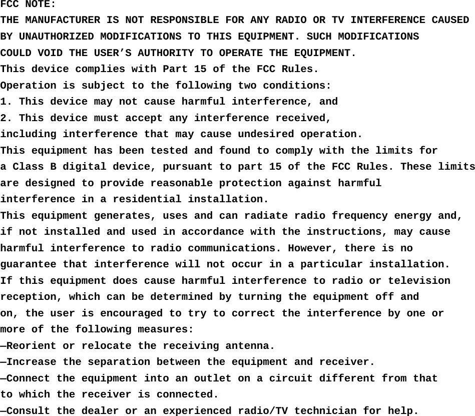  FCC NOTE: THE MANUFACTURER IS NOT RESPONSIBLE FOR ANY RADIO OR TV INTERFERENCE CAUSED BY UNAUTHORIZED MODIFICATIONS TO THIS EQUIPMENT. SUCH MODIFICATIONS COULD VOID THE USER’S AUTHORITY TO OPERATE THE EQUIPMENT. This device complies with Part 15 of the FCC Rules. Operation is subject to the following two conditions: 1. This device may not cause harmful interference, and 2. This device must accept any interference received, including interference that may cause undesired operation. This equipment has been tested and found to comply with the limits for a Class B digital device, pursuant to part 15 of the FCC Rules. These limits are designed to provide reasonable protection against harmful interference in a residential installation. This equipment generates, uses and can radiate radio frequency energy and, if not installed and used in accordance with the instructions, may cause harmful interference to radio communications. However, there is no guarantee that interference will not occur in a particular installation. If this equipment does cause harmful interference to radio or television reception, which can be determined by turning the equipment off and on, the user is encouraged to try to correct the interference by one or more of the following measures: —Reorient or relocate the receiving antenna. —Increase the separation between the equipment and receiver. —Connect the equipment into an outlet on a circuit different from that to which the receiver is connected. —Consult the dealer or an experienced radio/TV technician for help.  