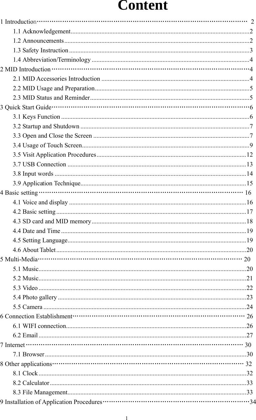  1  Content 1 Introduction……………………………………………………………………………………… 2 1.1 Acknowledgement...............................................................................................................2 1.2 Announcements...................................................................................................................2 1.3 Safety Instruction ................................................................................................................3 1.4 Abbreviation/Terminology ..................................................................................................4 2 MID Introduction …………………………………………………………………………………4 2.1 MID Accessories Introduction ............................................................................................4 2.2 MID Usage and Preparation................................................................................................5 2.3 MID Status and Reminder...................................................................................................5 3 Quick Start Guide…………………………………………………………………………………6 3.1 Keys Function .....................................................................................................................6 3.2 Startup and Shutdown .........................................................................................................7 3.3 Open and Close the Screen .................................................................................................7 3.4 Usage of Touch Screen........................................................................................................9 3.5 Visit Application Procedures.............................................................................................12 3.7 USB Connection ...............................................................................................................13 3.8 Input words .......................................................................................................................14 3.9 Application Technique.......................................................................................................15 4 Basic setting …………………………………………………………………………………… 16  4.1 Voice and display ..............................................................................................................16 4.2 Basic setting ......................................................................................................................17 4.3 SD card and MID memory................................................................................................18 4.4 Date and Time ...................................................................................................................19 4.5 Setting Language...............................................................................................................19 4.6 About Tablet......................................................................................................................20 5 Multi-Media…………………………………………………………………………………… 20  5.1 Music.................................................................................................................................20 5.2 Music.................................................................................................................................21 5.3 Video .................................................................................................................................22 5.4 Photo gallery .....................................................................................................................23 5.5 Camera ..............................................................................................................................24 6 Connection Establishment……………………………………………………………………… 26  6.1 WIFI connection................................................................................................................26 6.2 Email .................................................................................................................................27 7 Internet ………………………………………………………………………………………… 30 7.1 Browser .............................................................................................................................30 8 Other applications……………………………………………………………………………… 32  8.1 Clock .................................................................................................................................32 8.2 Calculator..........................................................................................................................33 8.3 File Management...............................................................................................................33 9 Installation of Application Procedures ……………………………………………………………34 