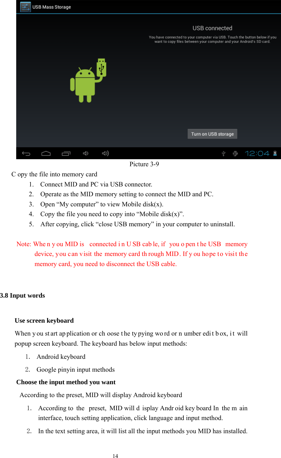  14                                    Picture 3-9              C opy the file into memory card 1. Connect MID and PC via USB connector. 2. Operate as the MID memory setting to connect the MID and PC. 3. Open “My computer” to view Mobile disk(x). 4. Copy the file you need to copy into “Mobile disk(x)”. 5. After copying, click “close USB memory” in your computer to uninstall.            Note: Whe n y ou MID is  connected i n U SB cab le, if  you o pen t he USB  memory device, you can v isit the memory card th rough MID. If y ou hope to visi t the memory card, you need to disconnect the USB cable.   3.8 Input words Use screen keyboard When y ou st art ap plication or ch oose t he ty pying wo rd or n umber edi t b ox, i t will popup screen keyboard. The keyboard has below input methods: 1. Android keyboard      2. Google pinyin input methods         Choose the input method you want                   According to the preset, MID will display Android keyboard 1. According to  the  preset, MID will d isplay Andr oid key board In  the m ain interface, touch setting application, click language and input method. 2. In the text setting area, it will list all the input methods you MID has installed. 