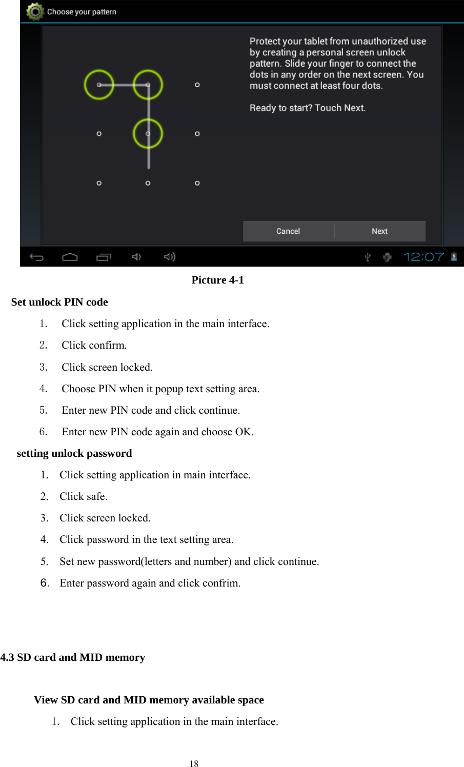  18  Picture 4-1   Set unlock PIN code 1. Click setting application in the main interface. 2. Click confirm. 3. Click screen locked. 4. Choose PIN when it popup text setting area. 5. Enter new PIN code and click continue. 6. Enter new PIN code again and choose OK.   setting unlock password 1. Click setting application in main interface. 2. Click safe. 3. Click screen locked. 4. Click password in the text setting area. 5. Set new password(letters and number) and click continue. 6.  Enter password again and click confrim.                                                       4.3 SD card and MID memory        View SD card and MID memory available space 1. Click setting application in the main interface. 