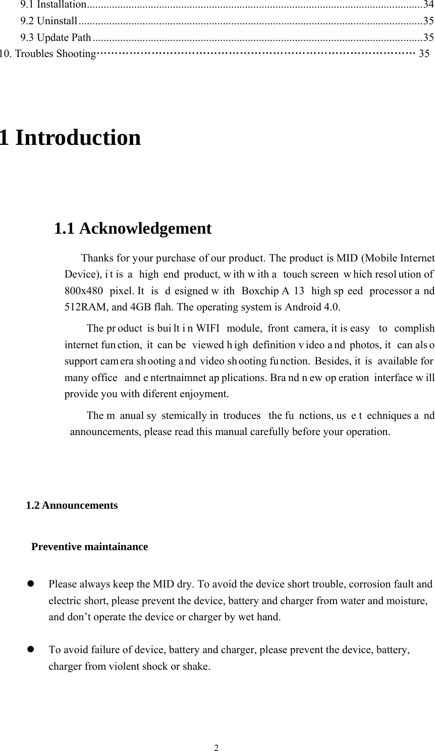  2 9.1 Installation.........................................................................................................................34 9.2 Uninstall............................................................................................................................35 9.3 Update Path.......................................................................................................................35 10. Troubles Shooting…………………………………………………………………………… 35   1 Introduction  1.1 Acknowledgement                       Thanks for your purchase of our product. The product is MID (Mobile Internet Device), i t is  a  high end product, w ith w ith a  touch screen  w hich resol ution of  800x480 pixel. It  is  d esigned w ith Boxchip A 13 high sp eed processor a nd 512RAM, and 4GB flah. The operating system is Android 4.0.   The pr oduct is bui lt i n WIFI  module, front camera, it is easy  to  complish internet fun ction, it can be  viewed h igh definition v ideo a nd photos, it  can als o support cam era sh ooting a nd video sh ooting fu nction. Besides, it  is  available for many office  and e ntertnaimnet ap plications. Bra nd n ew op eration interface w ill provide you with diferent enjoyment.            The m anual sy stemically in troduces the fu nctions, us e t echniques a nd announcements, please read this manual carefully before your operation.  1.2 Announcements       Preventive maintainance     Please always keep the MID dry. To avoid the device short trouble, corrosion fault and electric short, please prevent the device, battery and charger from water and moisture, and don’t operate the device or charger by wet hand.     To avoid failure of device, battery and charger, please prevent the device, battery, charger from violent shock or shake.  