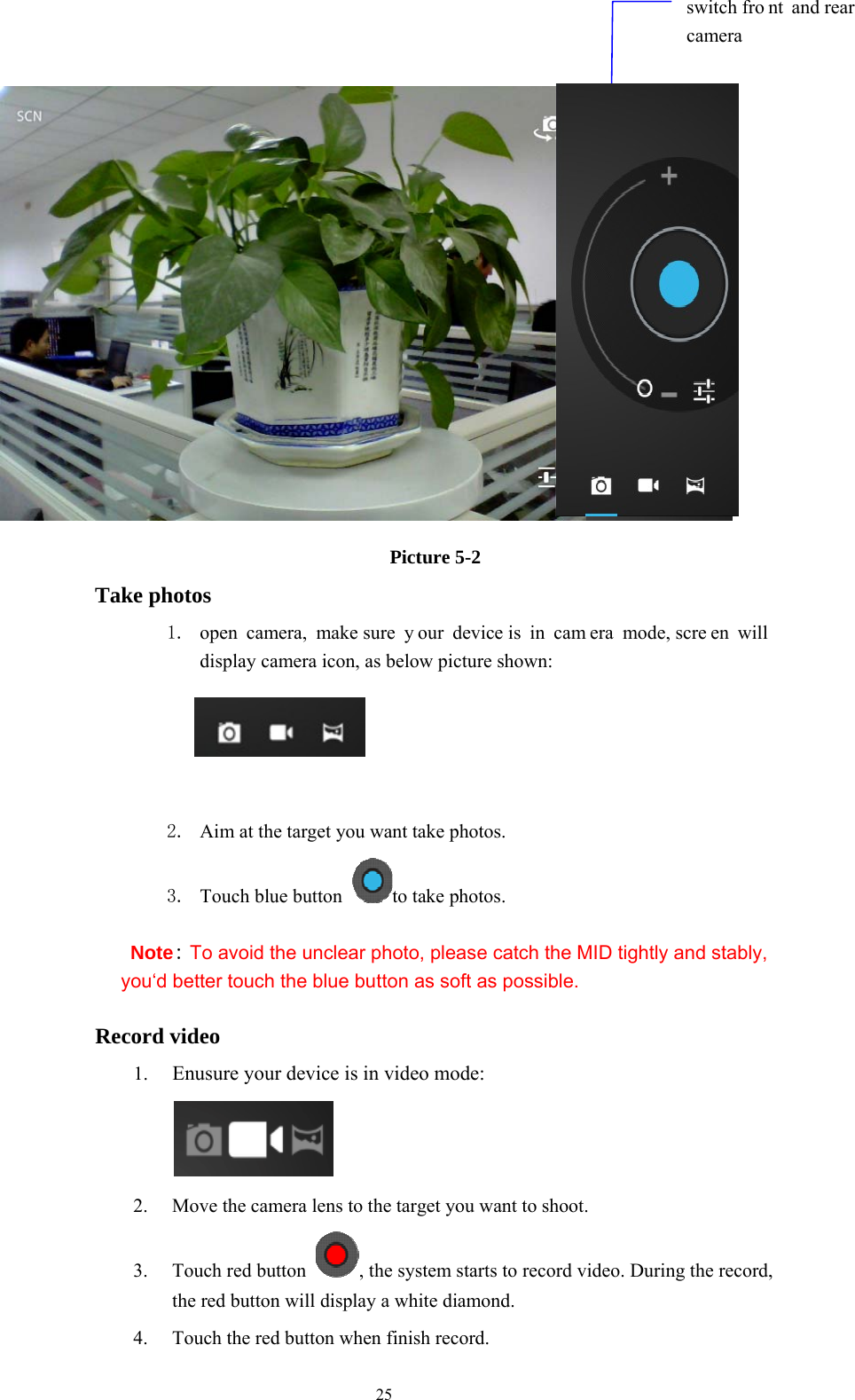  25                      Picture 5-2 Take photos 1. open camera, make sure  y our device is  in  cam era mode, scre en will display camera icon, as below picture shown:                          2. Aim at the target you want take photos. 3. Touch blue button  to take photos. Note: To avoid the unclear photo, please catch the MID tightly and stably, you‘d better touch the blue button as soft as possible. Record video 1. Enusure your device is in video mode:     2. Move the camera lens to the target you want to shoot. 3. Touch red button  , the system starts to record video. During the record, the red button will display a white diamond.   4. Touch the red button when finish record. switch fro nt and rear camera 
