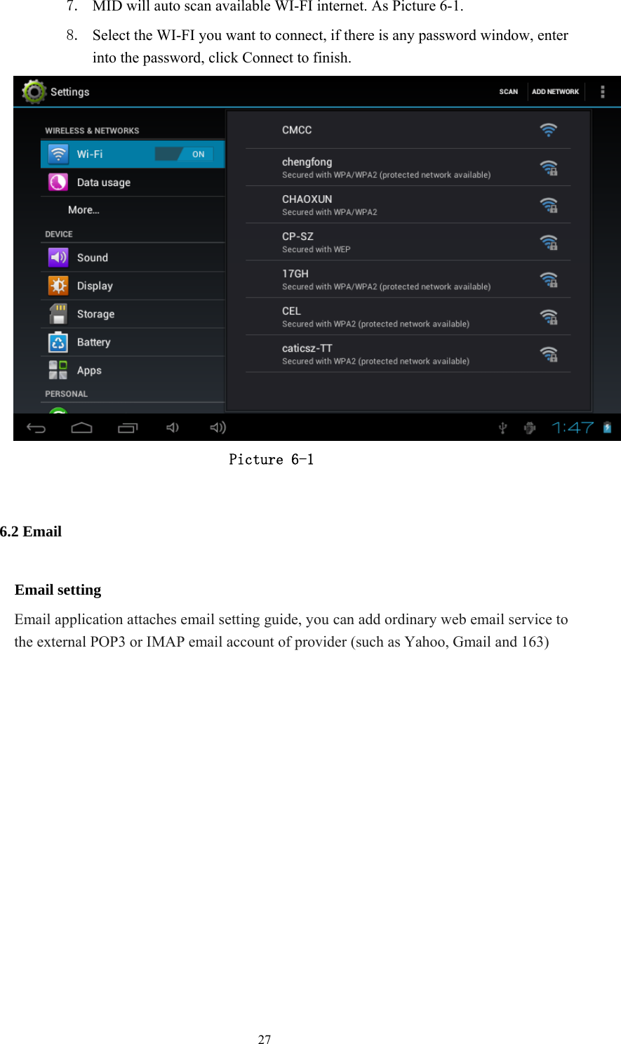  27 7. MID will auto scan available WI-FI internet. As Picture 6-1. 8. Select the WI-FI you want to connect, if there is any password window, enter into the password, click Connect to finish.  Picture 6-1 6.2 Email Email setting Email application attaches email setting guide, you can add ordinary web email service to the external POP3 or IMAP email account of provider (such as Yahoo, Gmail and 163)  