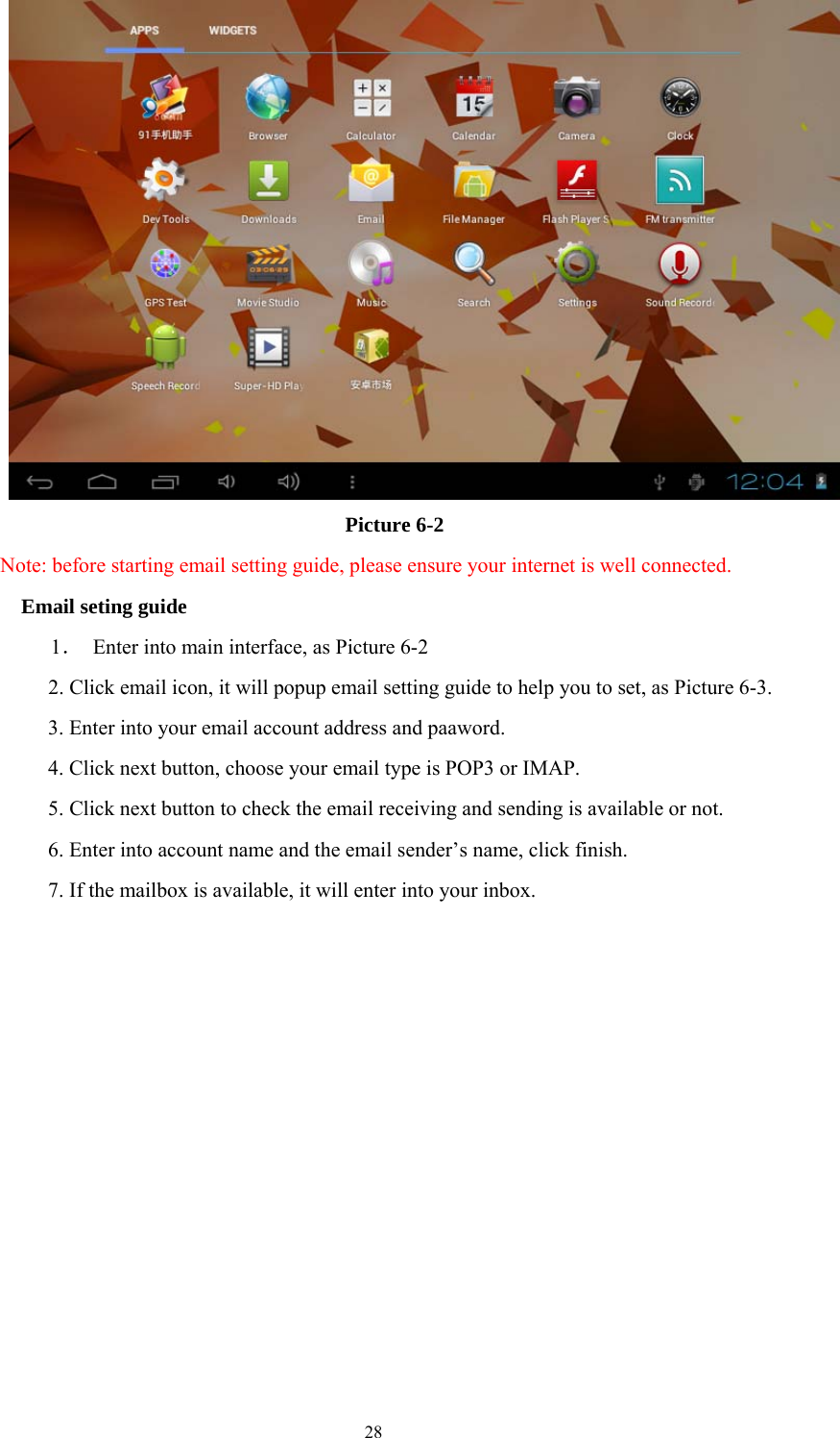  28  Picture 6-2 Note: before starting email setting guide, please ensure your internet is well connected.   Email seting guide 1．  Enter into main interface, as Picture 6-2 2. Click email icon, it will popup email setting guide to help you to set, as Picture 6-3. 3. Enter into your email account address and paaword. 4. Click next button, choose your email type is POP3 or IMAP. 5. Click next button to check the email receiving and sending is available or not. 6. Enter into account name and the email sender’s name, click finish. 7. If the mailbox is available, it will enter into your inbox. 