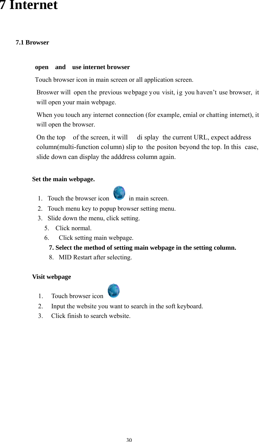  30 7 Internet 7.1 Browser open  and  use internet browser Touch browser icon in main screen or all application screen. Broswer will open t he previous we bpage y ou visit, i g you h aven’t use browser,  it will open your main webpage. When you touch any internet connection (for example, emial or chatting internet), it will open the browser. On the top  of the screen, it will  di splay the current URL, expect address  column(multi-function column) slip to  the positon beyond the top. In this  case, slide down can display the adddress column again.              Set the main webpage. 1.   Touch the browser icon    in main screen. 2.   Touch menu key to popup browser setting menu. 3.   Slide down the menu, click setting. 5. Click normal. 6.   Click setting main webpage. 7. Select the method of setting main webpage in the setting column. 8.  MID Restart after selecting.            Visit webpage 1. Touch browser icon   2. Input the website you want to search in the soft keyboard. 3. Click finish to search website.            