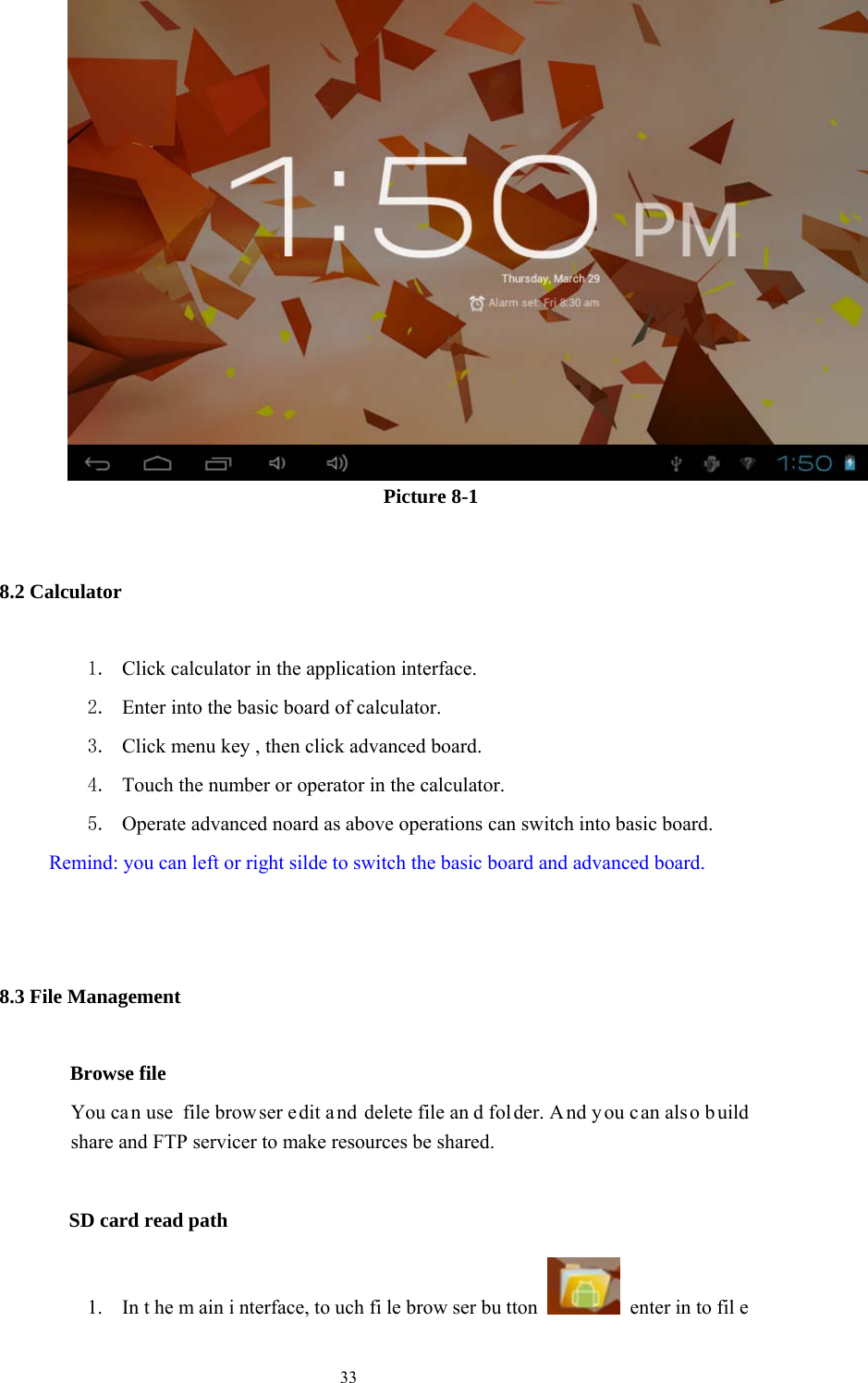  33                    Picture 8-1 8.2 Calculator 1. Click calculator in the application interface. 2. Enter into the basic board of calculator. 3. Click menu key , then click advanced board. 4. Touch the number or operator in the calculator. 5. Operate advanced noard as above operations can switch into basic board.         Remind: you can left or right silde to switch the basic board and advanced board.  8.3 File Management         Browse file You can use  file brow ser e dit a nd delete file an d fol der. A nd you c an als o b uild share and FTP servicer to make resources be shared.           SD card read path 1. In t he m ain i nterface, to uch fi le brow ser bu tton   enter in to fil e 
