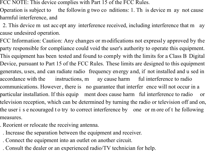 FCC NOTE: This device complies with Part 15 of the FCC Rules.   Operation is subject to  the followin g two co nditions: 1. Th is device m ay not cause harmful interference, and  2. This device m ust acc ept any  interference received, including interference that m ay cause undesired operation.   FCC Information: Caution: Any changes or m odifications not expressly approved by the party responsible for compliance could void the user&apos;s authority to operate this equipment. This equipment has been tested and found to comply with the limits for a Class B  Digital Device, pursuant to Part 15 of the FCC Rules. These limits are designed to this equipment generates, uses, and can radiate radio  frequency energy and, if not installed and u sed in accordance with the  instructions, m ay cause harm ful interference to radio  communications. However , there is  no guarantee that interfer ence will not occur in a  particular installation. If this equip ment does cause harm ful interference to radio  or television reception, which can be determined by turning the radio or television off and on, the user i s e ncouraged t o try  to correct interference by  one  or m ore of t he following measures.  . Reorient or relocate the receiving antenna.   . Increase the separation between the equipment and receiver.   . Connect the equipment into an outlet on another circuit.   . Consult the dealer or an experienced radio/TV technician for help.   