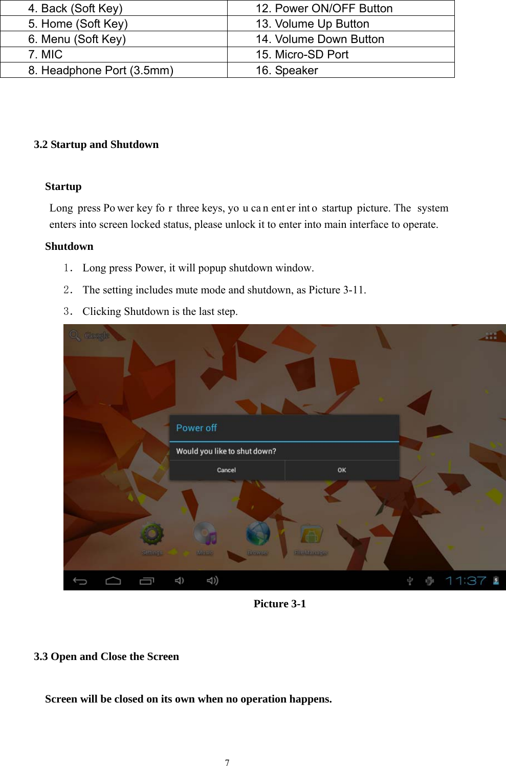  7 4. Back (Soft Key)  12. Power ON/OFF Button 5. Home (Soft Key)  13. Volume Up Button 6. Menu (Soft Key)  14. Volume Down Button 7. MIC      15. Micro-SD Port 8. Headphone Port (3.5mm)    16. Speaker  3.2 Startup and Shutdown    Startup Long press Po wer key fo r three keys, yo u ca n ent er int o startup picture. The  system enters into screen locked status, please unlock it to enter into main interface to operate.    Shutdown 1． Long press Power, it will popup shutdown window. 2． The setting includes mute mode and shutdown, as Picture 3-11. 3． Clicking Shutdown is the last step.                   Picture 3-1 3.3 Open and Close the Screen    Screen will be closed on its own when no operation happens.  