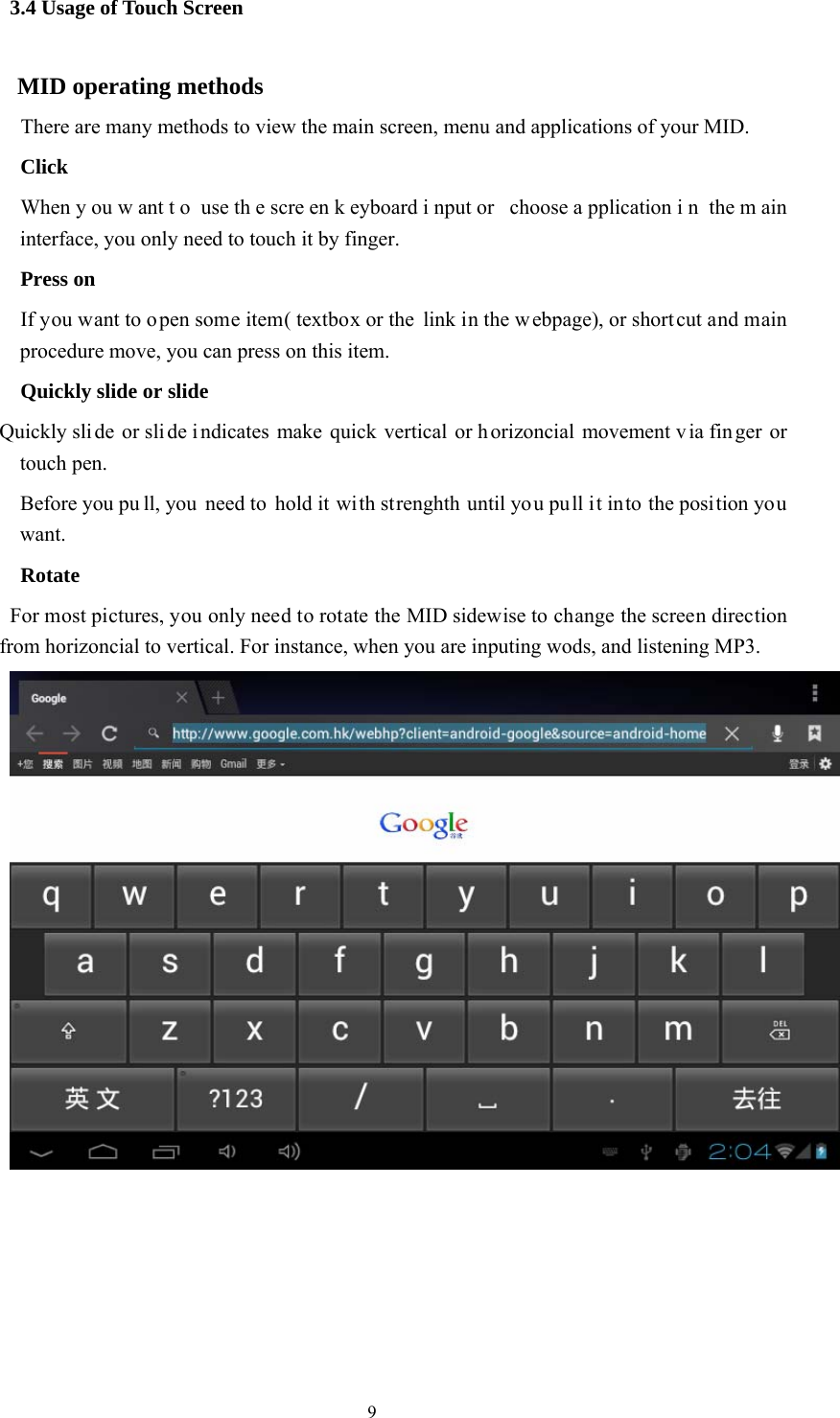  9 3.4 Usage of Touch Screen MID operating methods   There are many methods to view the main screen, menu and applications of your MID.   Click   When y ou w ant t o use th e scre en k eyboard i nput or  choose a pplication i n the m ain interface, you only need to touch it by finger.     Press on   If you want to o pen some item( textbox or the link in the w ebpage), or short cut and main procedure move, you can press on this item.     Quickly slide or slide Quickly sli de or sli de i ndicates make quick vertical or h orizoncial movement v ia fin ger or touch pen.       Before you pu ll, you need to hold it with strenghth until you pull it into the position you want.   Rotate     For most pictures, you only need to rotate the MID sidewise to change the screen direction from horizoncial to vertical. For instance, when you are inputing wods, and listening MP3. 