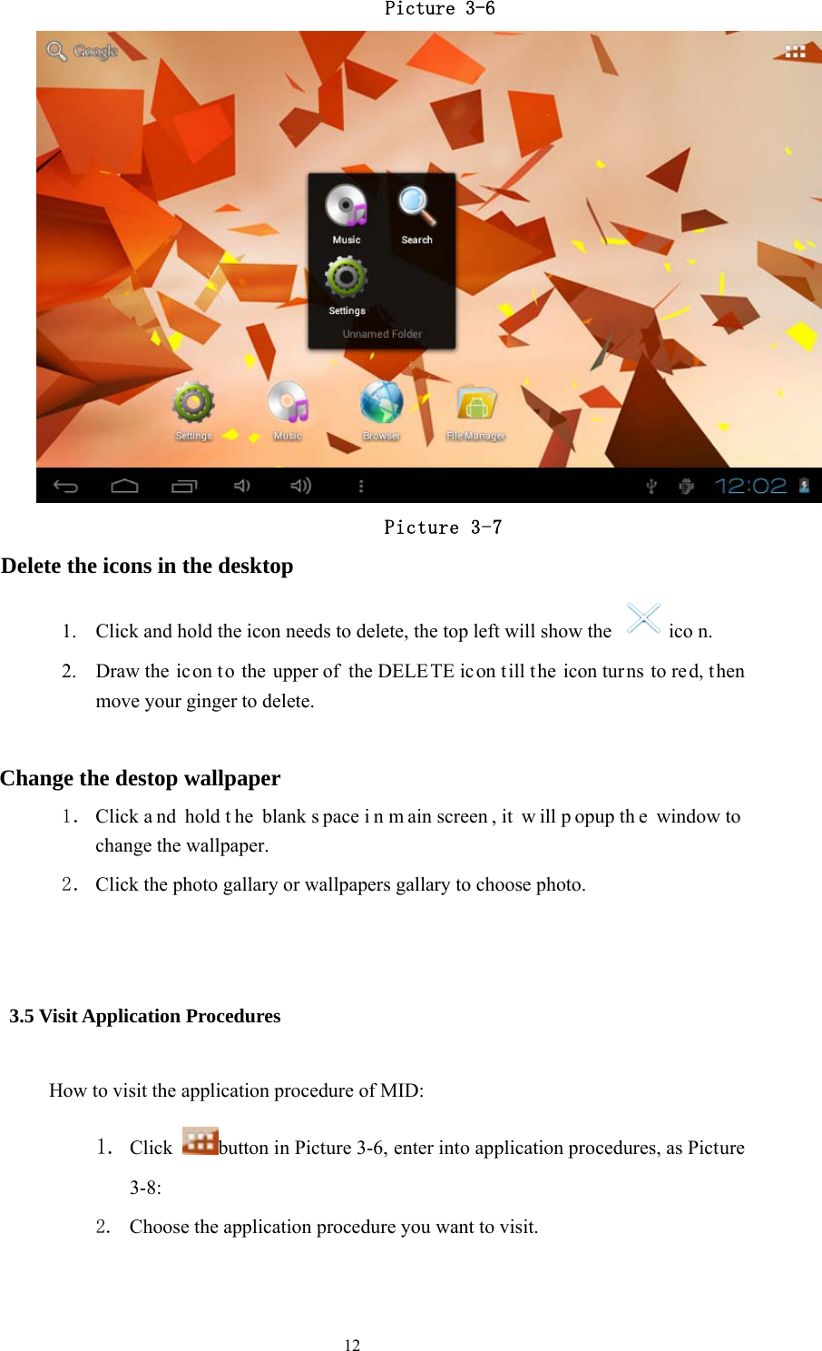  12                      Picture 3-6                   Picture 3-7 Delete the icons in the desktop 1. Click and hold the icon needs to delete, the top left will show the   ico n. 2. Draw the ic on to the upper of the DELETE icon t ill the icon tur ns to re d, then move your ginger to delete.  Change the destop wallpaper 1． Click a nd hold t he blank s pace i n m ain screen , it  w ill p opup th e window to change the wallpaper. 2． Click the photo gallary or wallpapers gallary to choose photo.      3.5 Visit Application Procedures How to visit the application procedure of MID: 1. Click  button in Picture 3-6, enter into application procedures, as Picture 3-8: 2. Choose the application procedure you want to visit.               