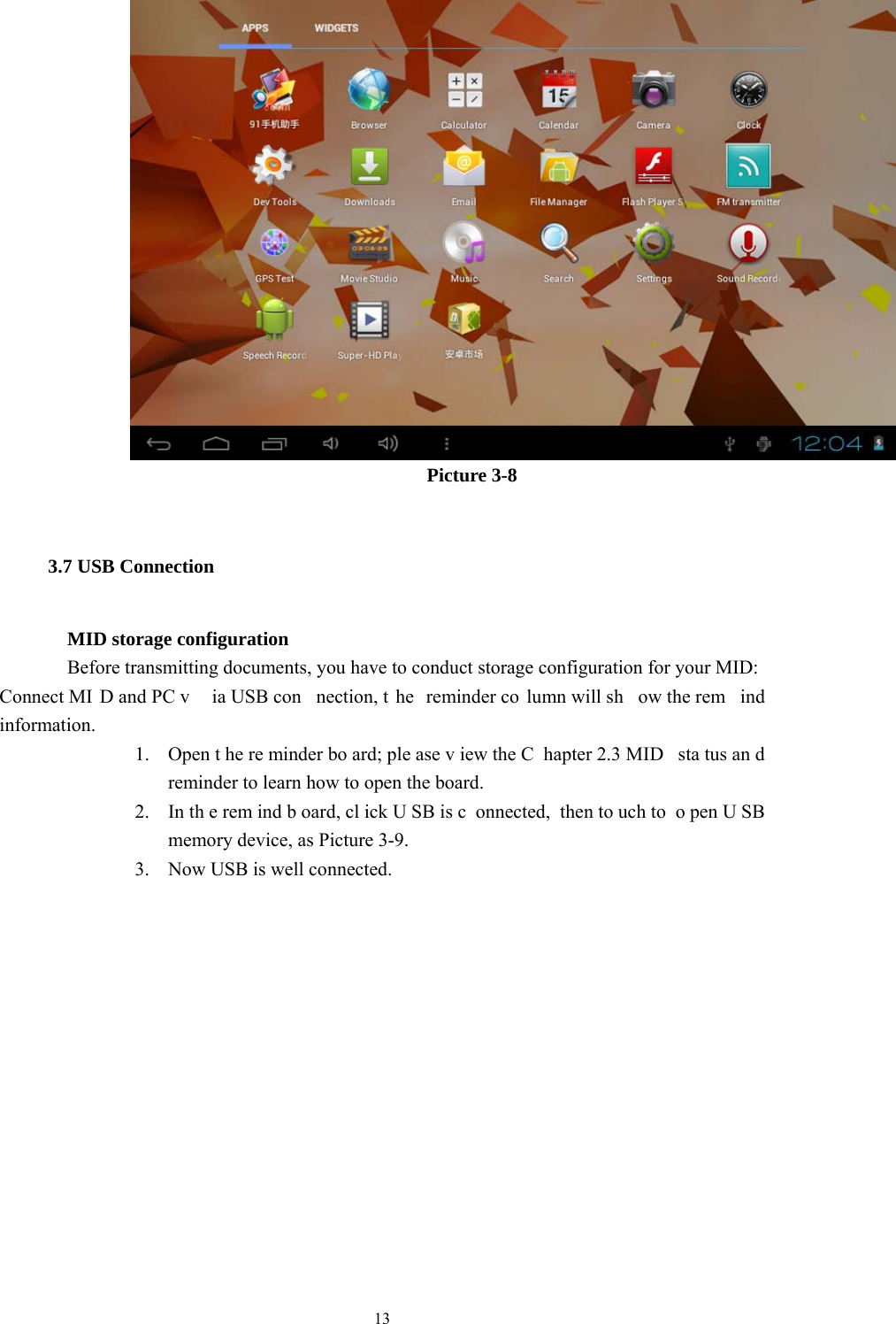  13       Picture 3-8 3.7 USB Connection        MID storage configuration Before transmitting documents, you have to conduct storage configuration for your MID:   Connect MI D and PC v ia USB con nection, t he reminder co lumn will sh ow the rem ind information. 1. Open t he re minder bo ard; ple ase v iew the C hapter 2.3 MID  sta tus an d reminder to learn how to open the board.     2. In th e rem ind b oard, cl ick U SB is c onnected, then to uch to  o pen U SB memory device, as Picture 3-9. 3. Now USB is well connected.       