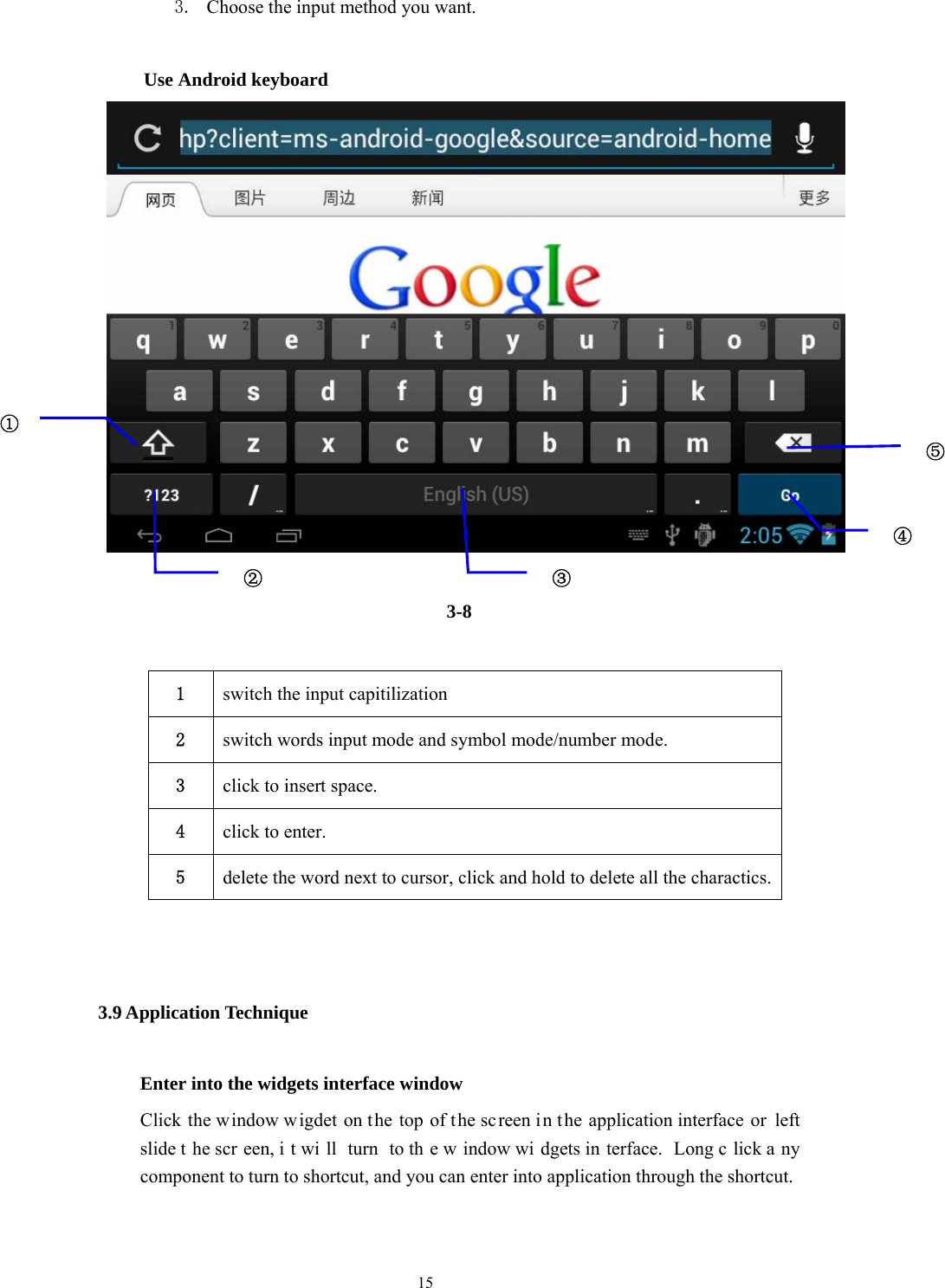  15 3. Choose the input method you want.   Use Android keyboard    3-8  1  switch the input capitilization 2  switch words input mode and symbol mode/number mode. 3  click to insert space. 4  click to enter. 5  delete the word next to cursor, click and hold to delete all the charactics.  3.9 Application Technique Enter into the widgets interface window Click the window w igdet on the top of the sc reen in t he application interface  or left slide t he scr een, i t wi ll turn to th e w indow wi dgets in terface. Long c lick a ny component to turn to shortcut, and you can enter into application through the shortcut.  ①② ③⑤④