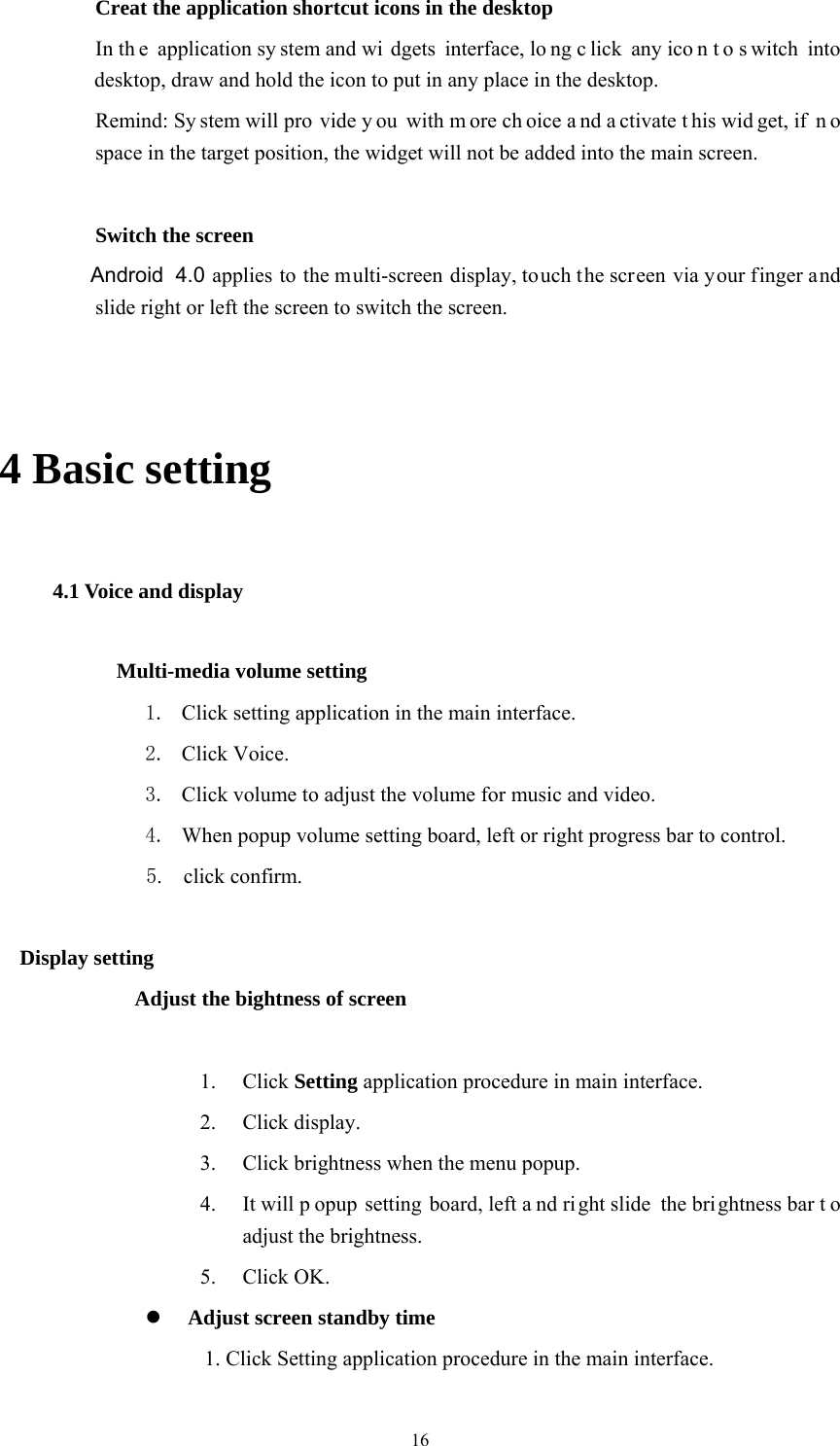  16     Creat the application shortcut icons in the desktop    In th e application sy stem and wi dgets interface, lo ng c lick any ico n t o s witch into desktop, draw and hold the icon to put in any place in the desktop.       Remind: Sy stem will pro vide y ou with m ore ch oice a nd a ctivate t his wid get, if  n o space in the target position, the widget will not be added into the main screen.   Switch the screen        Android 4.0 applies to the multi-screen display, touch the screen via your finger and slide right or left the screen to switch the screen.  4 Basic setting 4.1 Voice and display        Multi-media volume setting 1. Click setting application in the main interface. 2. Click Voice. 3. Click volume to adjust the volume for music and video. 4. When popup volume setting board, left or right progress bar to control. 5.   click confirm.  Display setting Adjust the bightness of screen  1. Click Setting application procedure in main interface. 2. Click display. 3. Click brightness when the menu popup. 4. It will p opup setting board, left a nd ri ght slide  the brightness bar t o adjust the brightness. 5. Click OK.  Adjust screen standby time 1. Click Setting application procedure in the main interface. 