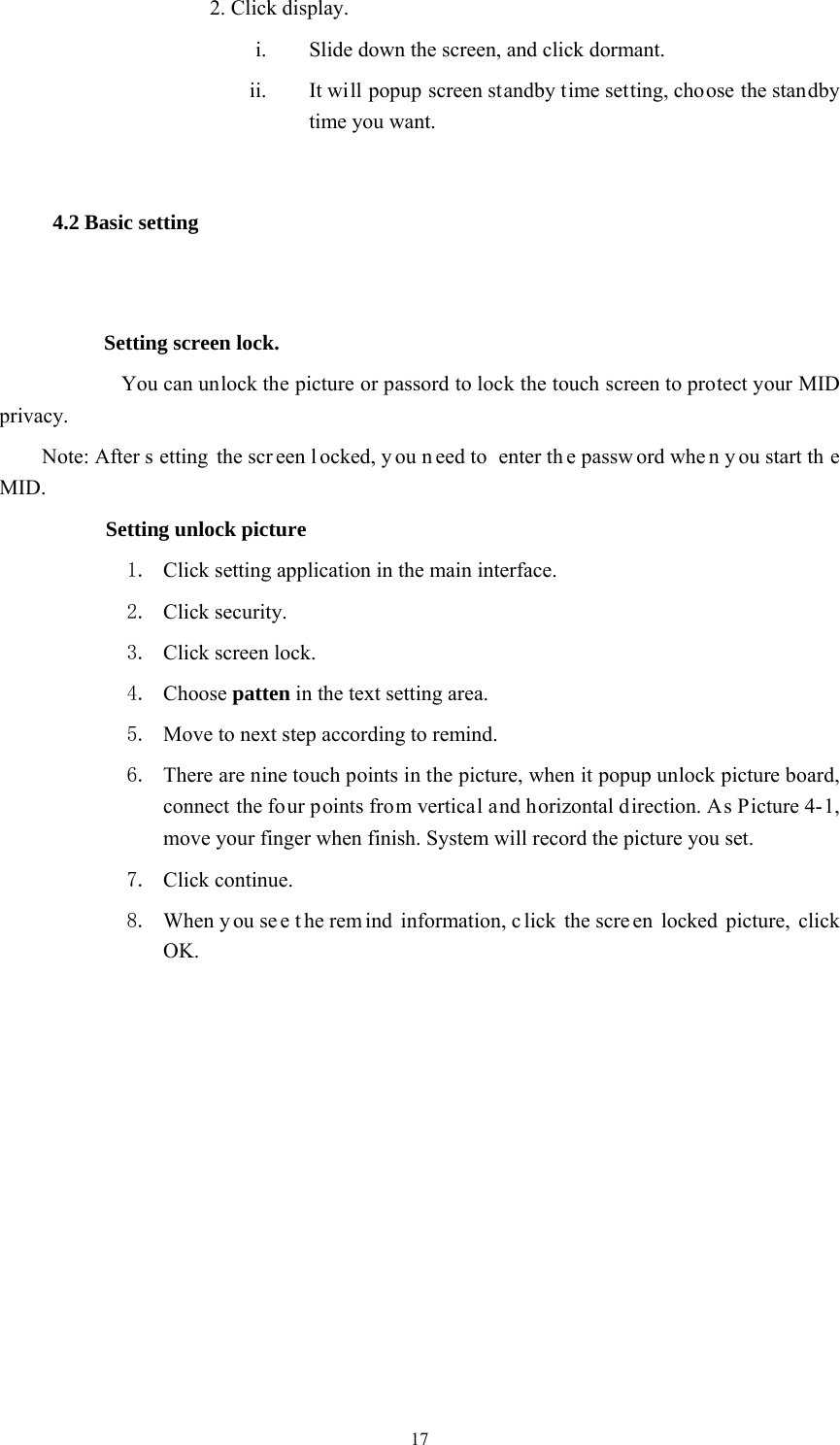  17 2. Click display. i. Slide down the screen, and click dormant. ii. It will popup screen standby time setting, choose the standby time you want. 4.2 Basic setting  Setting screen lock.    You can unlock the picture or passord to lock the touch screen to protect your MID privacy. Note: After s etting the scr een l ocked, y ou n eed to  enter th e passw ord whe n y ou start th e MID.       Setting unlock picture 1. Click setting application in the main interface. 2. Click security. 3. Click screen lock. 4. Choose patten in the text setting area. 5. Move to next step according to remind. 6. There are nine touch points in the picture, when it popup unlock picture board, connect the four points from vertical and horizontal direction. As Picture 4-1, move your finger when finish. System will record the picture you set. 7. Click continue. 8. When y ou se e t he rem ind information, c lick the scre en locked picture, click OK. 