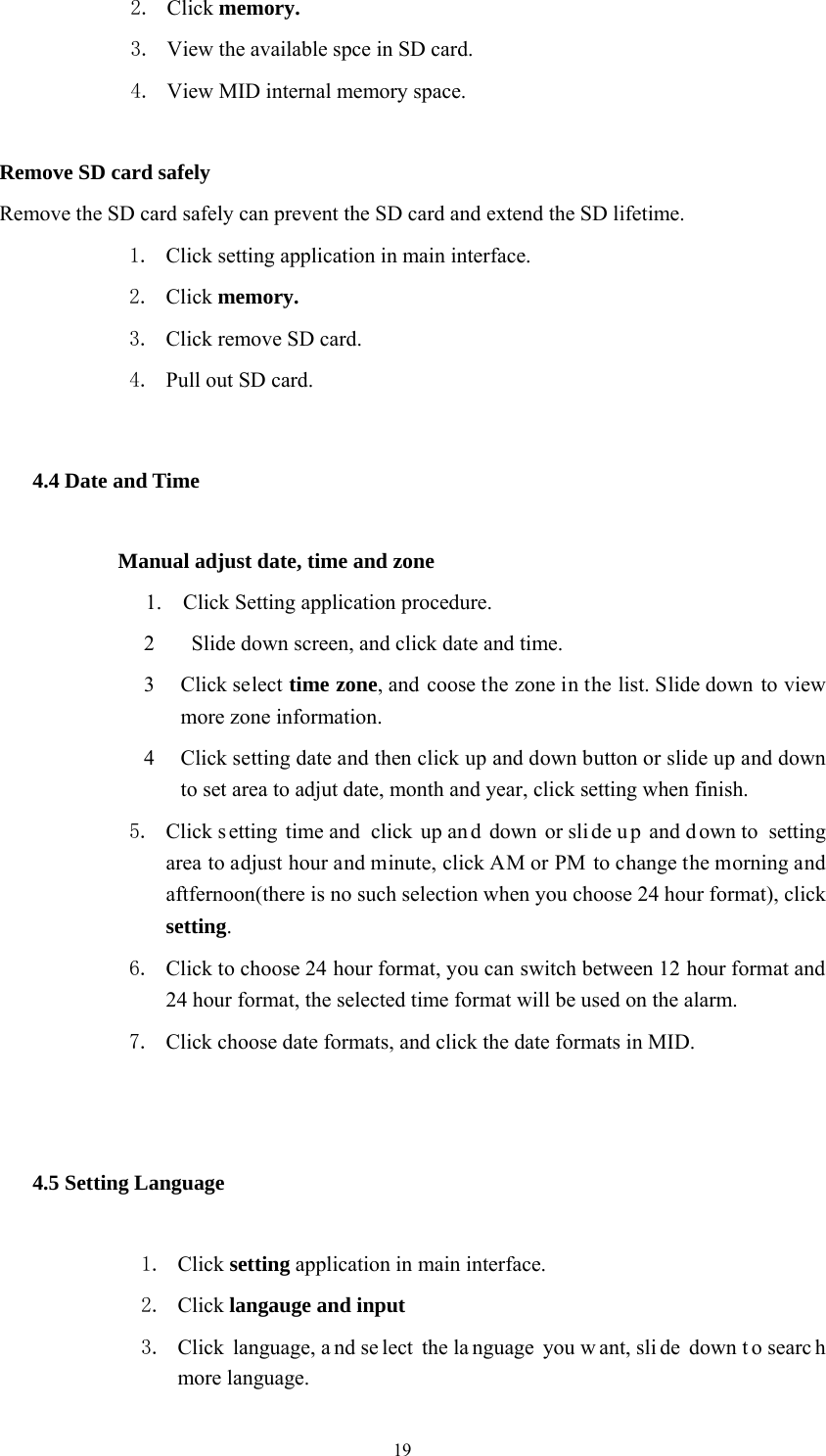  19 2. Click memory. 3. View the available spce in SD card. 4. View MID internal memory space.  Remove SD card safely Remove the SD card safely can prevent the SD card and extend the SD lifetime. 1. Click setting application in main interface. 2. Click memory. 3. Click remove SD card. 4. Pull out SD card. 4.4 Date and Time              Manual adjust date, time and zone 1.    Click Setting application procedure. 2   Slide down screen, and click date and time. 3 Click select time zone, and coose the zone in the list. Slide down to view more zone information.   4 Click setting date and then click up and down button or slide up and down to set area to adjut date, month and year, click setting when finish. 5. Click s etting time and  click up an d down or sli de u p and d own to  setting area to adjust hour and minute, click AM or PM to change the morning and aftfernoon(there is no such selection when you choose 24 hour format), click setting.  6. Click to choose 24 hour format, you can switch between 12 hour format and 24 hour format, the selected time format will be used on the alarm.   7. Click choose date formats, and click the date formats in MID.  4.5 Setting Language 1. Click setting application in main interface. 2. Click langauge and input 3. Click language, a nd se lect the la nguage you w ant, sli de down t o searc h more language. 