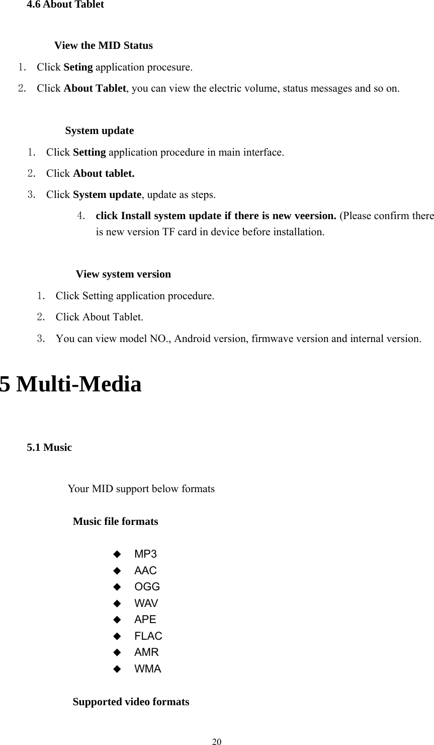  20 4.6 About Tablet           View the MID Status 1. Click Seting application procesure. 2. Click About Tablet, you can view the electric volume, status messages and so on.              System update 1. Click Setting application procedure in main interface. 2. Click About tablet. 3. Click System update, update as steps. 4. click Install system update if there is new veersion. (Please confirm there is new version TF card in device before installation.              View system version 1. Click Setting application procedure. 2. Click About Tablet. 3. You can view model NO., Android version, firmwave version and internal version. 5 Multi-Media 5.1 Music Your MID support below formats  Music file formats   MP3  AAC  OGG  WAV  APE  FLAC  AMR  WMA  Supported video formats 