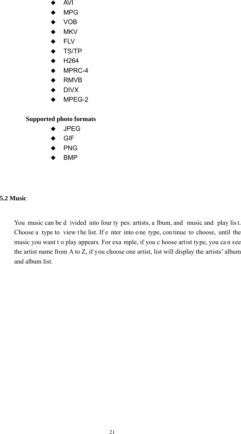  21               AVI  MPG  VOB  MKV  FLV  TS/TP  H264  MPRC-4  RMVB  DIVX  MPEG-2               Supported photo formats    JPEG  GIF  PNG  BMP  5.2 Music You music can be d ivided into four ty pes: artists, a lbum, and  music and  play lis t. Choose a  type to  view t he list. If e nter into o ne type, con tinue to choose, until the music you want t o play appears. For exa mple, if you c hoose artist type, you ca n see the artist name from A to Z, if you choose one artist, list will display the artists’ album and album list.  