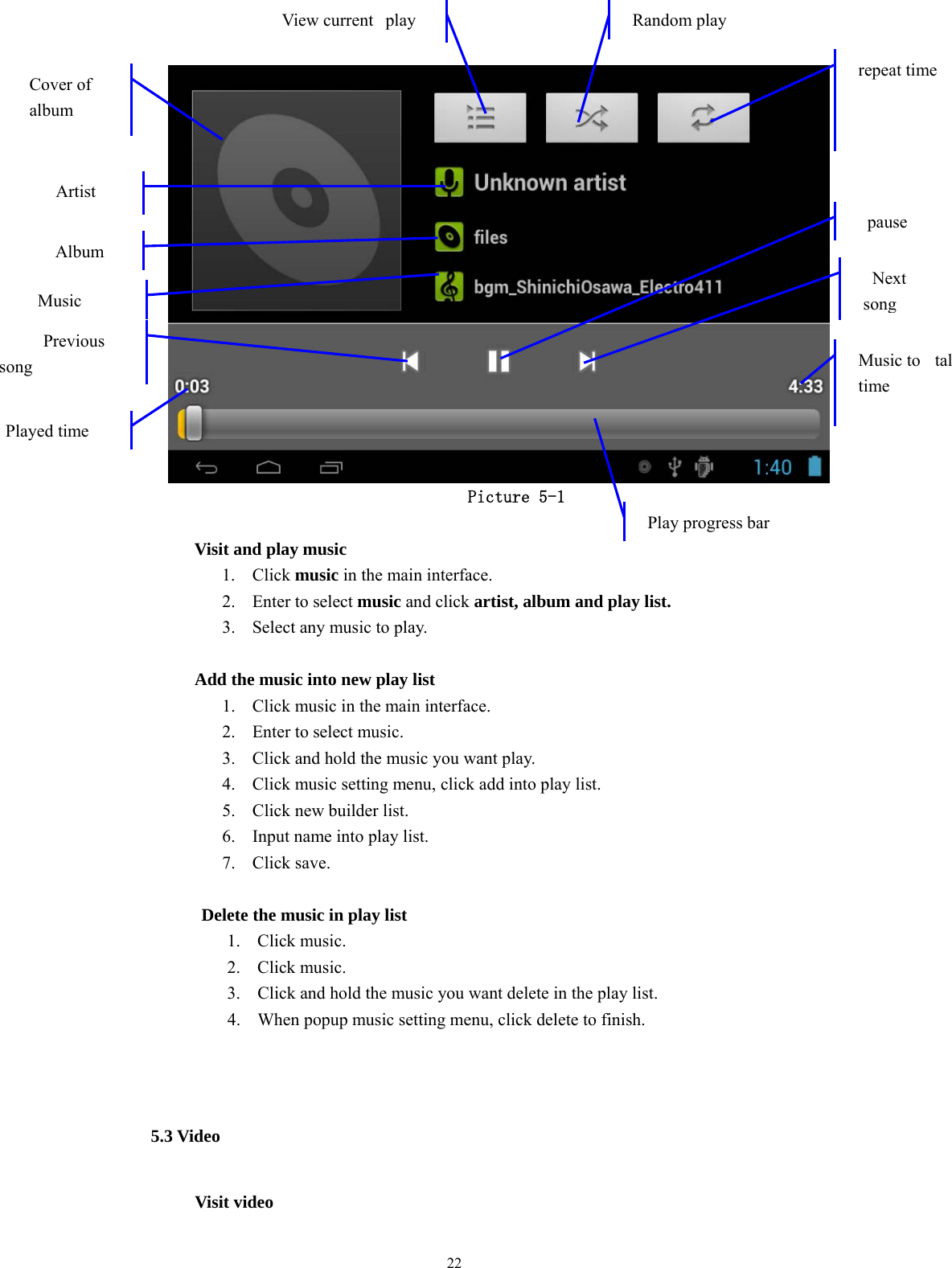  22  Picture 5-1            Visit and play music 1. Click music in the main interface. 2. Enter to select music and click artist, album and play list. 3. Select any music to play.                Add the music into new play list 1. Click music in the main interface. 2. Enter to select music. 3. Click and hold the music you want play. 4. Click music setting menu, click add into play list. 5. Click new builder list. 6. Input name into play list. 7. Click save.  Delete the music in play list 1. Click music. 2. Click music. 3. Click and hold the music you want delete in the play list. 4. When popup music setting menu, click delete to finish.  5.3 Video             Visit video   Cover of  album Artist Previous song  Music Played time View current  play   Random play repeat timeMusic to tal time Play progress bar Album pause Next song