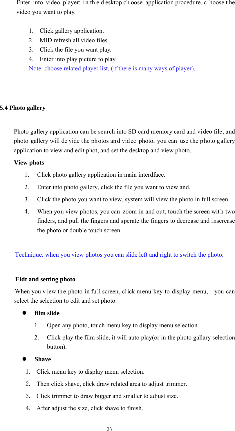  23 Enter into video player: i n th e d esktop ch oose application procedure, c hoose t he video you want to play.  1. Click gallery application. 2. MID refresh all video files. 3. Click the file you want play. 4. Enter into play picture to play.   Note: choose related player list, (if there is many ways of player).  5.4 Photo gallery   Photo gallery application can be search into SD card memory card and vi deo file, and photo gallery will de vide the photos and video photo, you can use the photo g allery application to view and edit phot, and set the desktop and view photo. View phots 1. Click photo gallery application in main interdface. 2. Enter into photo gallery, click the file you want to view and. 3. Click the photo you want to view, system will view the photo in full screen. 4. When you view photos, you can  zoom in and out, touch the screen wit h two finders, and pull the fingers and sperate the fingers to decrease and inscrease the photo or double touch screen.  Technique: when you view photos you can slide left and right to switch the photo.          Eidt and setting photo           When you v iew the photo in full screen, click menu key to display menu,    you can select the selection to edit and set photo.  film slide   1. Open any photo, touch menu key to display menu selection. 2. Click play the film slide, it will auto play(or in the photo gallary selection button).  Shave  1. Click menu key to display menu selection. 2. Then click shave, click draw related area to adjust trimmer. 3. Click trimmer to draw bigger and smaller to adjust size. 4. After adjust the size, click shave to finish. 