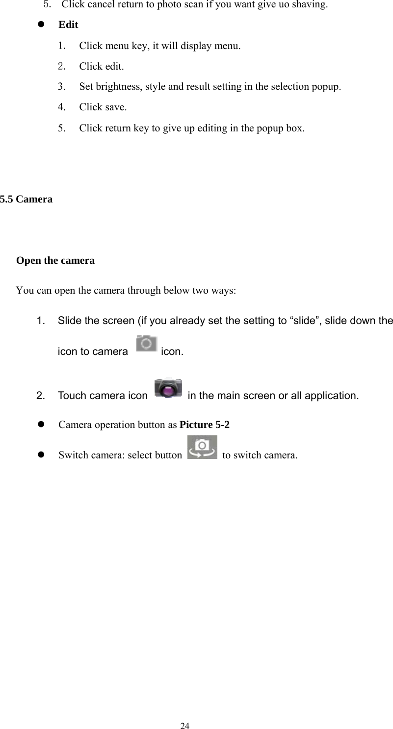  24 5. Click cancel return to photo scan if you want give uo shaving.  Edit  1. Click menu key, it will display menu. 2. Click edit. 3. Set brightness, style and result setting in the selection popup. 4. Click save. 5. Click return key to give up editing in the popup box.  5.5 Camera    Open the camera You can open the camera through below two ways: 1.  Slide the screen (if you already set the setting to “slide”, slide down the icon to camera   icon.  2.  Touch camera icon    in the main screen or all application.  Camera operation button as Picture 5-2  Switch camera: select button    to switch camera.        