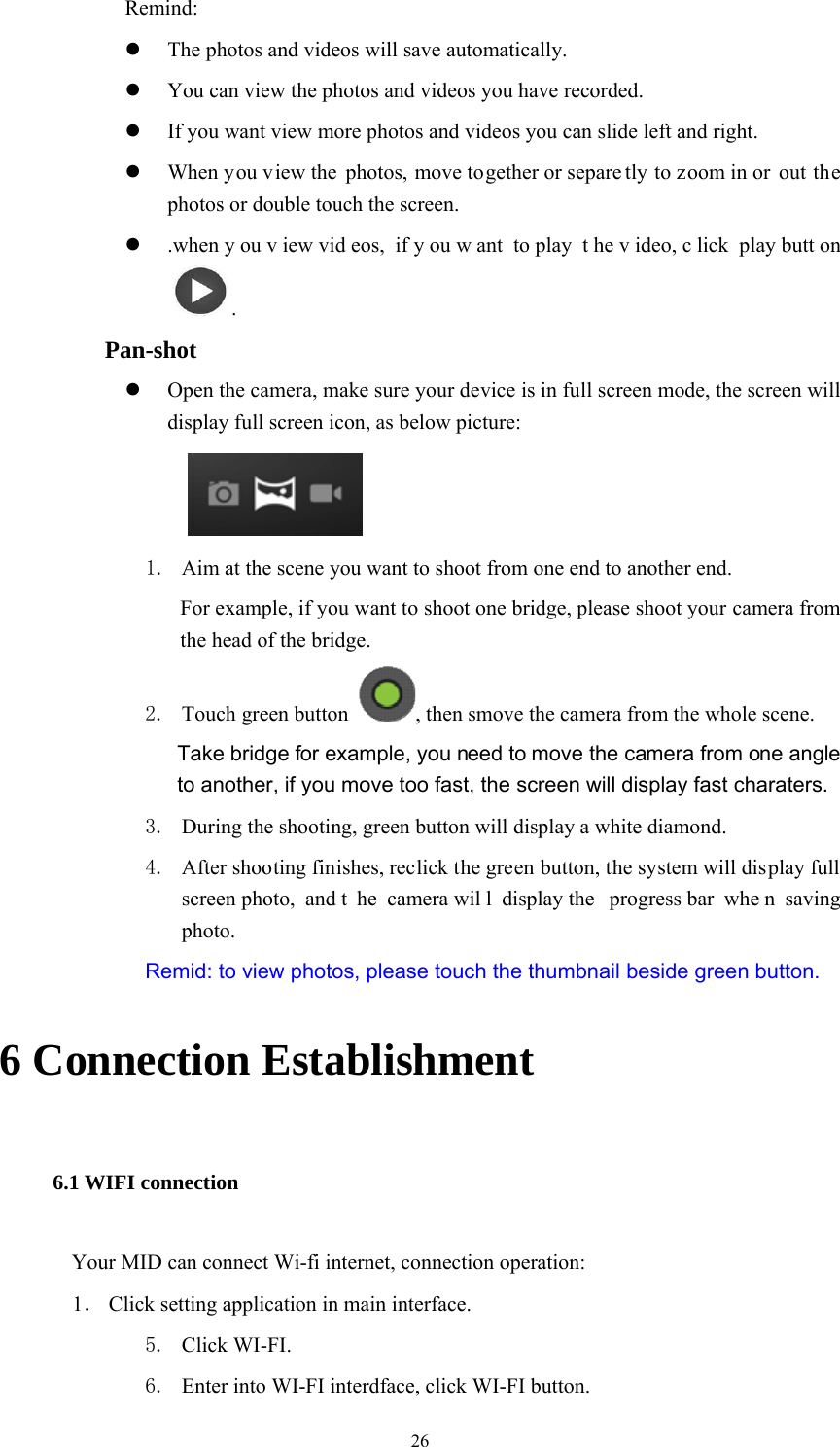  26 Remind:  The photos and videos will save automatically.  You can view the photos and videos you have recorded.  If you want view more photos and videos you can slide left and right.  When you view the photos, move together or separe tly to zoom in or  out the photos or double touch the screen.  .when y ou v iew vid eos, if y ou w ant to play  t he v ideo, c lick play butt on .     Pan-shot  Open the camera, make sure your device is in full screen mode, the screen will display full screen icon, as below picture:     1. Aim at the scene you want to shoot from one end to another end. For example, if you want to shoot one bridge, please shoot your camera from the head of the bridge. 2. Touch green button  , then smove the camera from the whole scene.   Take bridge for example, you need to move the camera from one angle to another, if you move too fast, the screen will display fast charaters.   3. During the shooting, green button will display a white diamond. 4. After shooting finishes, reclick the green button, the system will display full screen photo,  and t he camera wil l display the  progress bar  whe n saving photo. Remid: to view photos, please touch the thumbnail beside green button. 6 Connection Establishment 6.1 WIFI connection Your MID can connect Wi-fi internet, connection operation: 1． Click setting application in main interface. 5. Click WI-FI. 6. Enter into WI-FI interdface, click WI-FI button. 