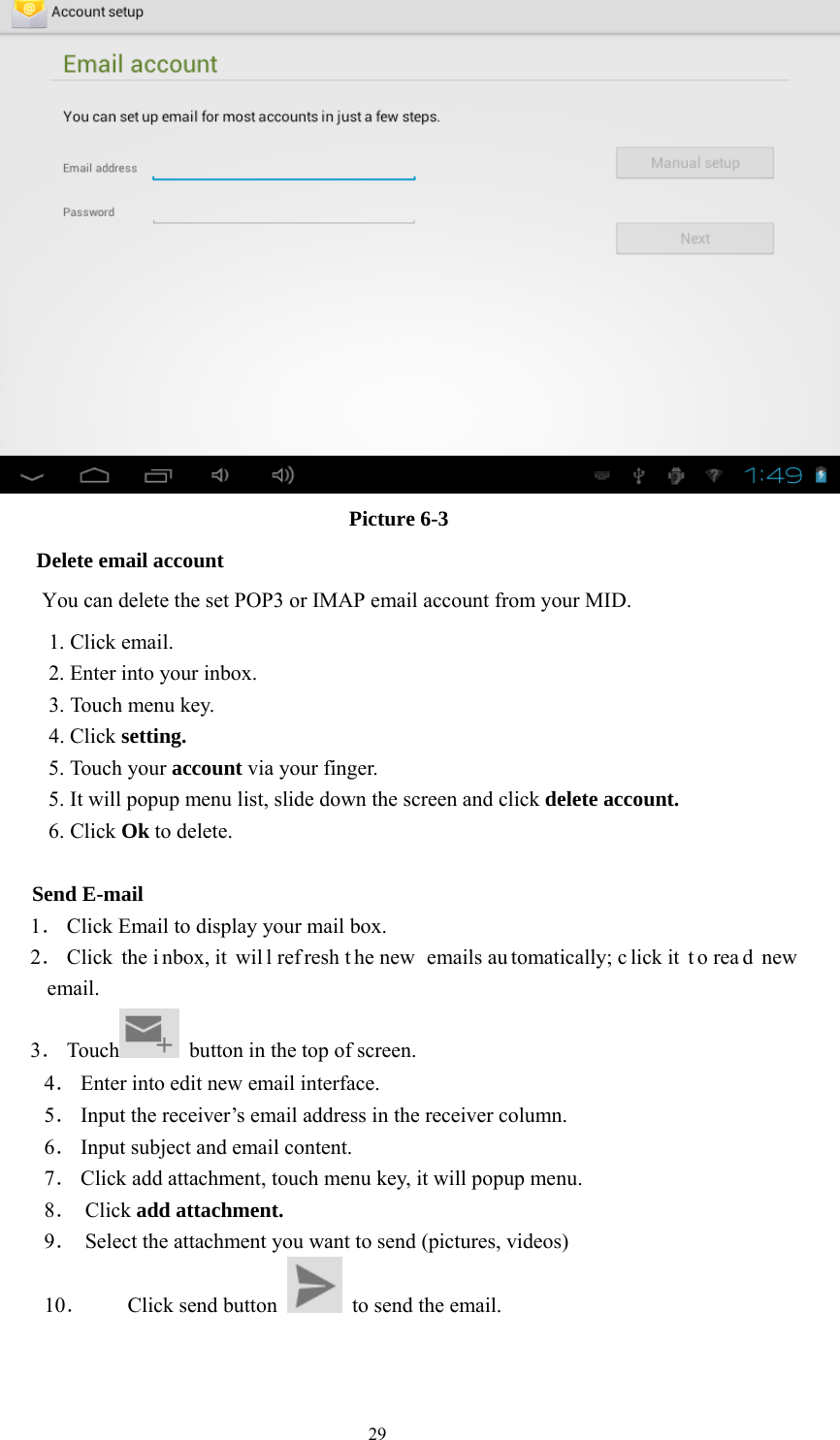  29  Picture 6-3 Delete email account       You can delete the set POP3 or IMAP email account from your MID. 1. Click email. 2. Enter into your inbox. 3. Touch menu key. 4. Click setting. 5. Touch your account via your finger. 5. It will popup menu list, slide down the screen and click delete account. 6. Click Ok to delete.              Send E-mail   1． Click Email to display your mail box. 2． Click the i nbox, it  wil l ref resh t he new  emails au tomatically; c lick it  t o rea d new email. 3． Touch   button in the top of screen. 4． Enter into edit new email interface. 5． Input the receiver’s email address in the receiver column. 6． Input subject and email content. 7． Click add attachment, touch menu key, it will popup menu. 8． Click add attachment. 9． Select the attachment you want to send (pictures, videos) 10． Click send button    to send the email. 