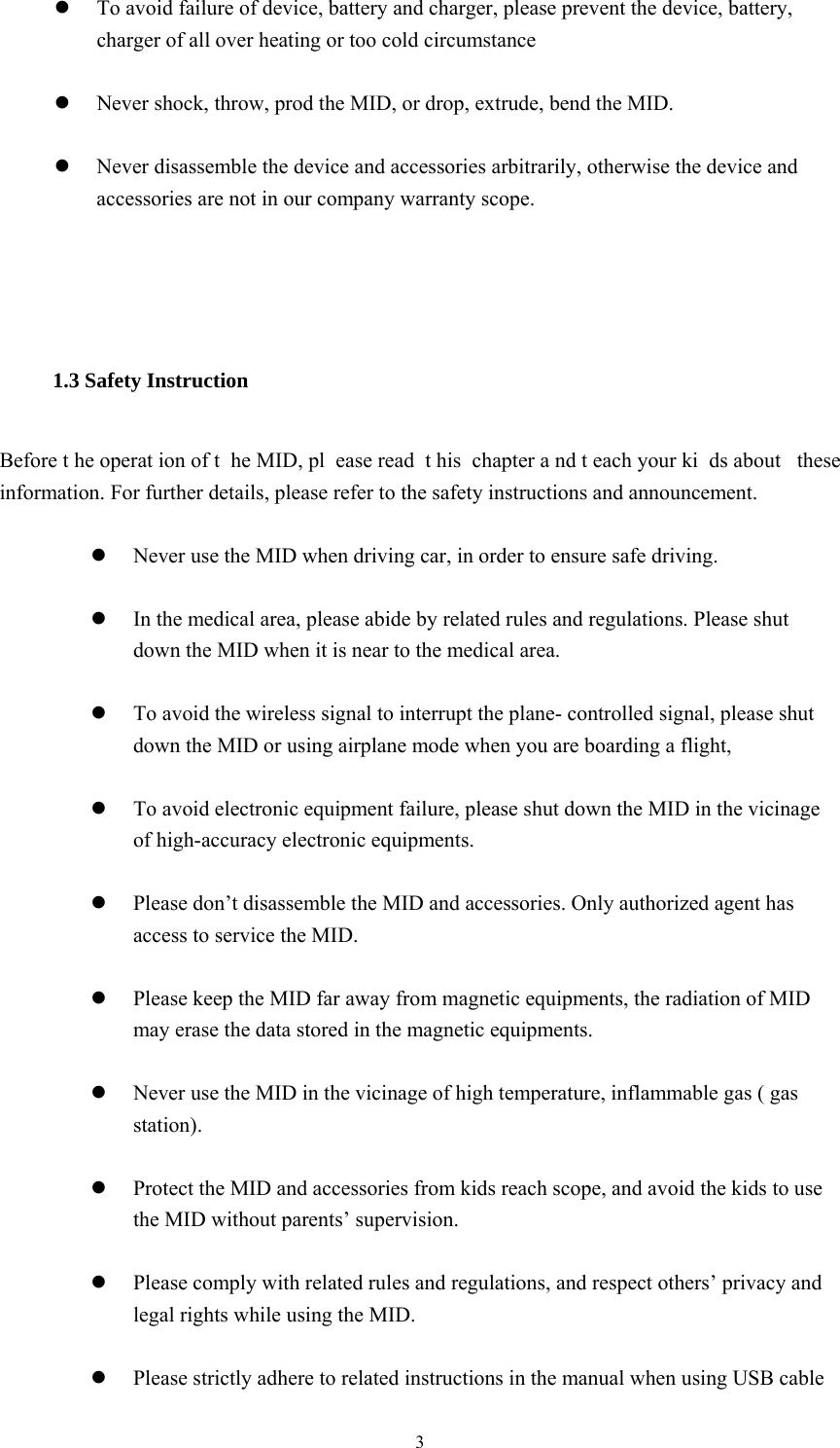  3  To avoid failure of device, battery and charger, please prevent the device, battery, charger of all over heating or too cold circumstance   Never shock, throw, prod the MID, or drop, extrude, bend the MID.   Never disassemble the device and accessories arbitrarily, otherwise the device and accessories are not in our company warranty scope.   1.3 Safety Instruction     Before t he operat ion of t he MID, pl ease read  t his chapter a nd t each your ki ds about  these information. For further details, please refer to the safety instructions and announcement.   Never use the MID when driving car, in order to ensure safe driving.   In the medical area, please abide by related rules and regulations. Please shut down the MID when it is near to the medical area.   To avoid the wireless signal to interrupt the plane- controlled signal, please shut down the MID or using airplane mode when you are boarding a flight,     To avoid electronic equipment failure, please shut down the MID in the vicinage of high-accuracy electronic equipments.   Please don’t disassemble the MID and accessories. Only authorized agent has access to service the MID.   Please keep the MID far away from magnetic equipments, the radiation of MID may erase the data stored in the magnetic equipments.   Never use the MID in the vicinage of high temperature, inflammable gas ( gas station).    Protect the MID and accessories from kids reach scope, and avoid the kids to use the MID without parents’ supervision.   Please comply with related rules and regulations, and respect others’ privacy and legal rights while using the MID.   Please strictly adhere to related instructions in the manual when using USB cable 