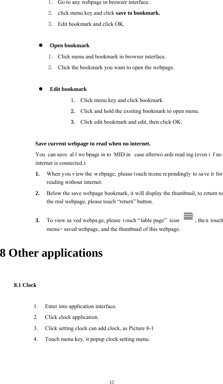  32 1. Go to any webpage in browser interface. 2. click menu key and click save to bookmark. 3. Edit bookmark and click OK.   Open bookmark 1. Click menu and bookmark in browser interface. 2. Click the bookmark you want to open the webpage.   Edit bookmark 1. Click menu key and click bookmark. 2. Click and hold the exsiting bookmark to open menu. 3. Click edit bookmark and edit, then click OK.   Save current webpage to read when no internet.   You can save  al l we bpage in to MID in  case afterwo ards read ing (even i f no  internet is connected.) 1. When y ou view the w ebpage, please t ouch menu re pondingly to sa ve it  for reading without internet. 2. Below the save webpage bookmark, it will display the thumbnail, to return to the real webpage, please touch “return” button. 3. To view sa ved webpa ge, please  t ouch “ lable page”  icon  , the n touch menu&gt; saved webpage, and the thumbnail of this webpage. 8 Other applications 8.1 Clock 1. Enter into application interface. 2. Click clock application. 3. Click setting clock can add clock, as Picture 8-1 4. Touch menu key, it popup clock setting menu. 