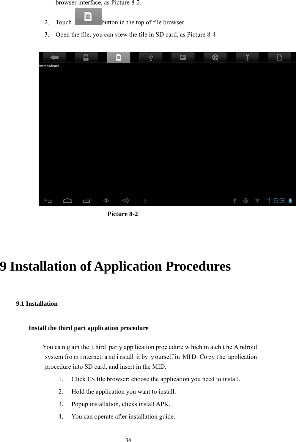  34 browser interface, as Picture 8-2. 2. Touch  button in the top of file browser   3. Open the file, you can view the file in SD card, as Picture 8-4                            Picture 8-2                                                                                                9 Installation of Application Procedures 9.1 Installation Install the third part application procedure          You ca n g ain the  t hird party app lication proc edure w hich m atch t he A ndroid system fro m i nternet, a nd i nstall it by  y ourself in  MI D. Co py t he application procedure into SD card, and insert in the MID. 1. Click ES file browser; choose the application you need to install. 2. Hold the application you want to install. 3. Popup installation, clicks install APK. 4. You can operate after installation guide. 