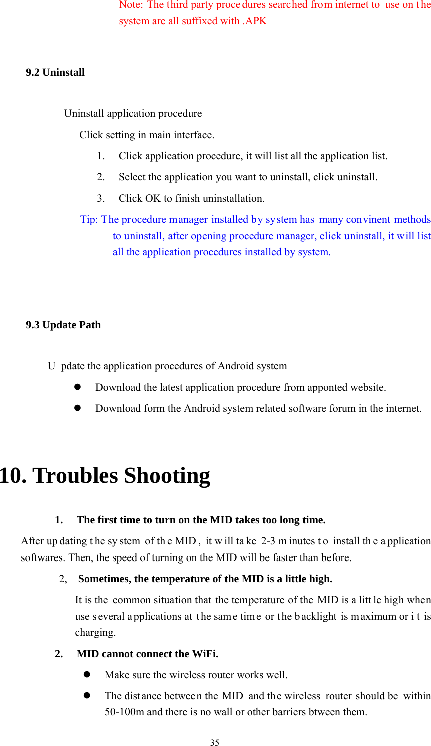  35 Note: The third party proce dures searched from internet to  use on t he system are all suffixed with .APK 9.2 Uninstall             Uninstall application procedure Click setting in main interface. 1. Click application procedure, it will list all the application list. 2. Select the application you want to uninstall, click uninstall. 3. Click OK to finish uninstallation.               Tip: The procedure manager installed by system has many convinent methods to uninstall, after opening procedure manager, click uninstall, it will list all the application procedures installed by system.  9.3 Update Path               U pdate the application procedures of Android system   Download the latest application procedure from apponted website.  Download form the Android system related software forum in the internet.  10. Troubles Shooting 1. The first time to turn on the MID takes too long time.   After up dating t he sy stem of th e MID , it w ill ta ke 2-3 m inutes t o install th e a pplication softwares. Then, the speed of turning on the MID will be faster than before.   2,   Sometimes, the temperature of the MID is a little high. It is the  common situation that the temperature of the MID is a litt le high when use s everal a pplications at  t he sam e tim e or t he b acklight is m aximum or i t is charging. 2. MID cannot connect the WiFi.    Make sure the wireless router works well.    The distance betwee n the MID  and the wireless  router should be  within 50-100m and there is no wall or other barriers btween them.   