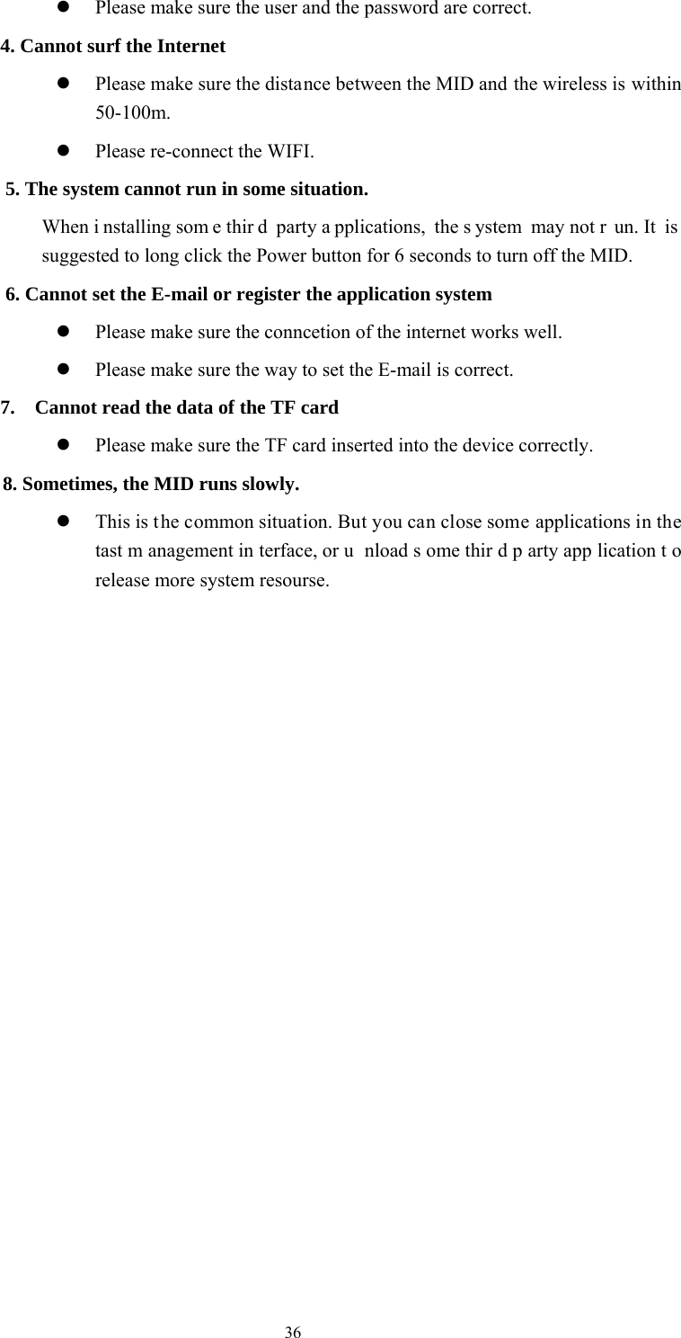  36  Please make sure the user and the password are correct.   4. Cannot surf the Internet    Please make sure the distance between the MID and the wireless is within 50-100m.    Please re-connect the WIFI.   5. The system cannot run in some situation.   When i nstalling som e thir d party a pplications, the s ystem may not r un. It  is  suggested to long click the Power button for 6 seconds to turn off the MID.   6. Cannot set the E-mail or register the application system  Please make sure the conncetion of the internet works well.    Please make sure the way to set the E-mail is correct. 7.    Cannot read the data of the TF card  Please make sure the TF card inserted into the device correctly.    8. Sometimes, the MID runs slowly.  This is t he common situation. But you can close some applications in the tast m anagement in terface, or u nload s ome thir d p arty app lication t o release more system resourse.                      